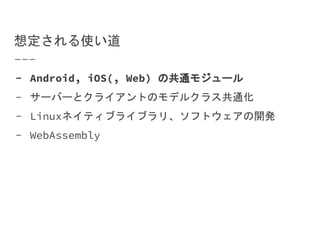 想定される使い道
- Android, iOS(, Web) の共通モジュール
- サーバーとクライアントのモデルクラス共通化
- Linuxネイティブライブラリ、ソフトウェアの開発
- WebAssembly
 