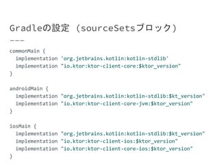 Gradleの設定 (sourceSetsブロック)
commonMain {
implementation 'org.jetbrains.kotlin:kotlin-stdlib'
implementation "io.ktor:ktor-client-core:$ktor_version"
}
androidMain {
implementation "org.jetbrains.kotlin:kotlin-stdlib:$kt_version"
implementation "io.ktor:ktor-client-core-jvm:$ktor_version"
}
iosMain {
implementation "org.jetbrains.kotlin:kotlin-stdlib:$kt_version"
implementation "io.ktor:ktor-client-ios:$ktor_version"
implementation "io.ktor:ktor-client-core-ios:$ktor_version"
}
 