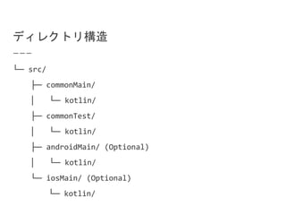 ディレクトリ構造
└─ src/
├─ commonMain/
│ └─ kotlin/
├─ commonTest/
│ └─ kotlin/
├─ androidMain/ (Optional)
│ └─ kotlin/
└─ iosMain/ (Optional)
└─ kotlin/
 