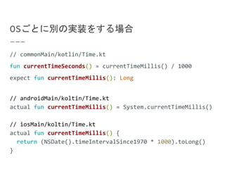 OSごとに別の実装をする場合
// commonMain/kotlin/Time.kt
fun currentTimeSeconds() = currentTimeMillis() / 1000
expect fun currentTimeMillis(): Long
// androidMain/koltin/Time.kt
actual fun currentTimeMillis() = System.currentTimeMillis()
// iosMain/koltin/Time.kt
actual fun currentTimeMillis() {
return (NSDate().timeIntervalSince1970 * 1000).toLong()
}
 