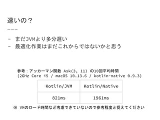 速いの？
- まだJVMより多分遅い
- 最適化作業はまだこれからではないかと思う
Kotlin/JVM Kotlin/Native
821ms 1961ms
参考：アッカーマン関数 Ask(3, 11) の10回平均時間
(2GHz Core i5 / macOS 10.13.6 / kotlin-native 0.9.3)
※ VMのロード時間など考慮できていないので参考程度と捉えてください
 