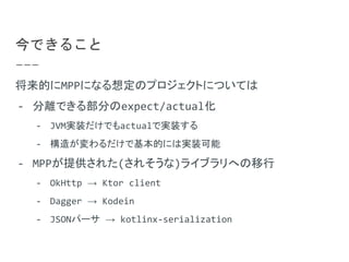 今できること
将来的にMPPになる想定のプロジェクトについては
- 分離できる部分のexpect/actual化
- JVM実装だけでもactualで実装する
- 構造が変わるだけで基本的には実装可能
- MPPが提供された(されそうな)ライブラリへの移行
- OkHttp → Ktor client
- Dagger → Kodein
- JSONパーサ → kotlinx-serialization
 