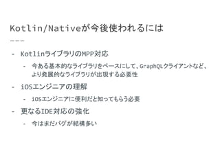 Kotlin/Nativeが今後使われるには
- KotlinライブラリのMPP対応
- 今ある基本的なライブラリをベースにして、GraphQLクライアントなど、
より発展的なライブラリが出現する必要性
- iOSエンジニアの理解
- iOSエンジニアに便利だと知ってもらう必要
- 更なるIDE対応の強化
- 今はまだバグが結構多い
 