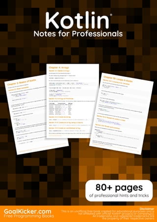 Kotlin
Notes for Professionals
Kotlin
®
Notes for Professionals
GoalKicker.com
Free Programming Books
Disclaimer
This is an unocial free book created for educational purposes and is
not aliated with ocial Kotlin® group(s) or company(s).
All trademarks and registered trademarks are
the property of their respective owners
80+ pages
of professional hints and tricks
 