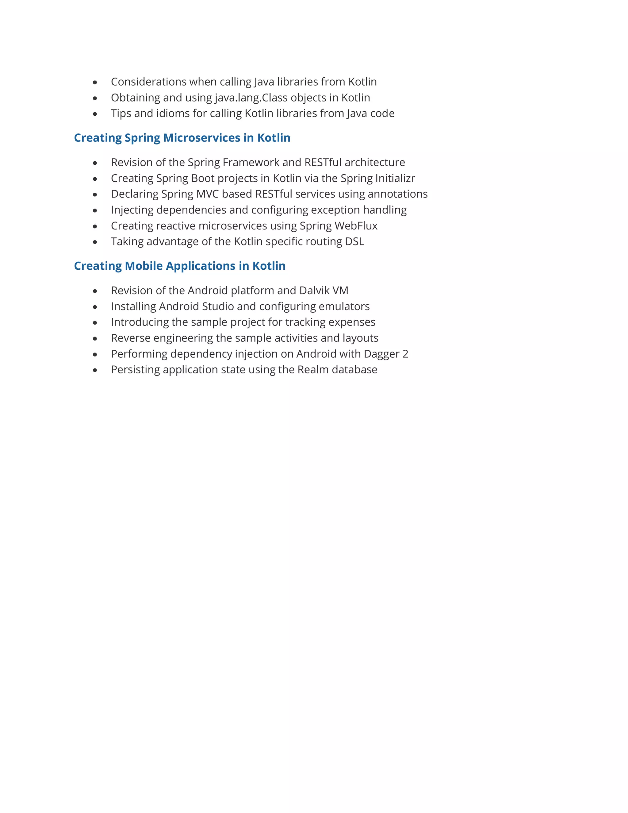 • Considerations when calling Java libraries from Kotlin
• Obtaining and using java.lang.Class objects in Kotlin
• Tips and idioms for calling Kotlin libraries from Java code
Creating Spring Microservices in Kotlin
• Revision of the Spring Framework and RESTful architecture
• Creating Spring Boot projects in Kotlin via the Spring Initializr
• Declaring Spring MVC based RESTful services using annotations
• Injecting dependencies and configuring exception handling
• Creating reactive microservices using Spring WebFlux
• Taking advantage of the Kotlin specific routing DSL
Creating Mobile Applications in Kotlin
• Revision of the Android platform and Dalvik VM
• Installing Android Studio and configuring emulators
• Introducing the sample project for tracking expenses
• Reverse engineering the sample activities and layouts
• Performing dependency injection on Android with Dagger 2
• Persisting application state using the Realm database
 