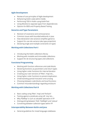 Agile Development
• Review of core principles of Agile development
• Refactoring Kotlin code within IntelliJ
• Performing TDD in Kotlin using KotlinTest
• Using Mockito to separate types from dependencies
• Options for BDD and Property Based Testing
Generics and Type Parameters
• Revision of covariance and contravariance
• Common issues with bounded wildcards in Java
• How declaration site variance simplifies generics
• Support for use-site variance (aka type projection)
• Declaring single and multiple constraints on types
Working with Collections Part I
• Introducing the Kotlin collections library
• Working with mutable and immutable collections
• Support for de structuring types and collections
Functional Programming
• Working with function references and code blocks
• Declaring functions as parameters and return types
• Using higher order functions for internal iteration
• Creating your own versions of ‘filter’, ‘map’ etc…
• Using higher order functions to prevent duplication
• Understanding partial invocation and currying
• Choosing between code blocks and local functions
• Common misunderstandings regarding enclosure
Working with Collections Part II
• Basic coding using ‘filter’, ‘map’ and ‘forEach’
• Testing against a predicate using ‘all’, ‘any’ etc…
• Why ‘flatMap’ is such as valuable operation in FP
• Distinguishing between ‘fold’, ‘foldRight’ and ‘reduce’
• Converting between collection types within FP
Interoperability Between Kotlin and Java
• General guidelines for mixed language codebases
 