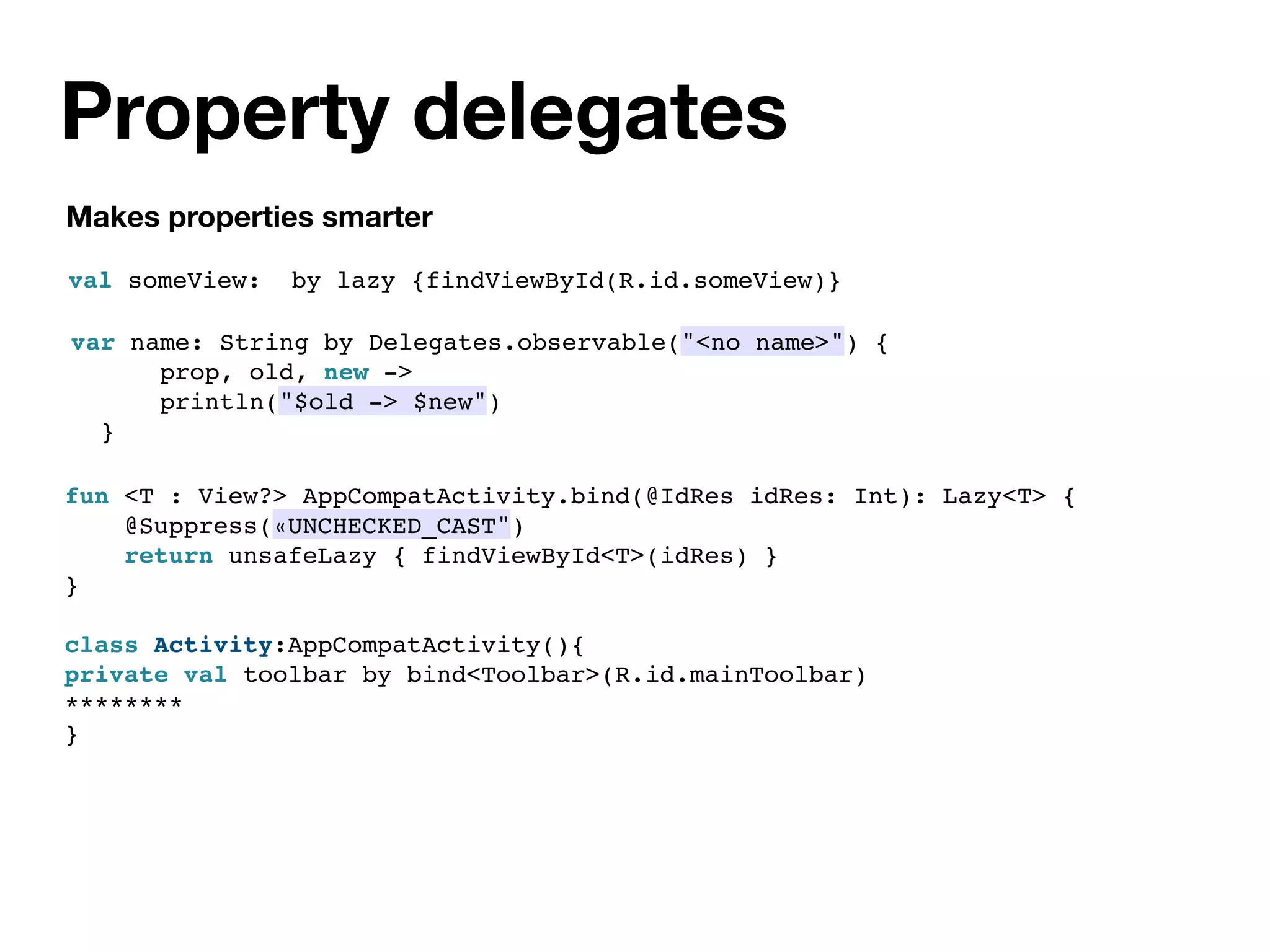 Property delegates
Makes properties smarter
val someView: by lazy {findViewById(R.id.someView)}
var name: String by Delegates.observable("<no name>") {
prop, old, new ->
println("$old -> $new")
}
fun <T : View?> AppCompatActivity.bind(@IdRes idRes: Int): Lazy<T> {
@Suppress(«UNCHECKED_CAST")
return unsafeLazy { findViewById<T>(idRes) }
}
class Activity:AppCompatActivity(){
private val toolbar by bind<Toolbar>(R.id.mainToolbar)
********
}
 