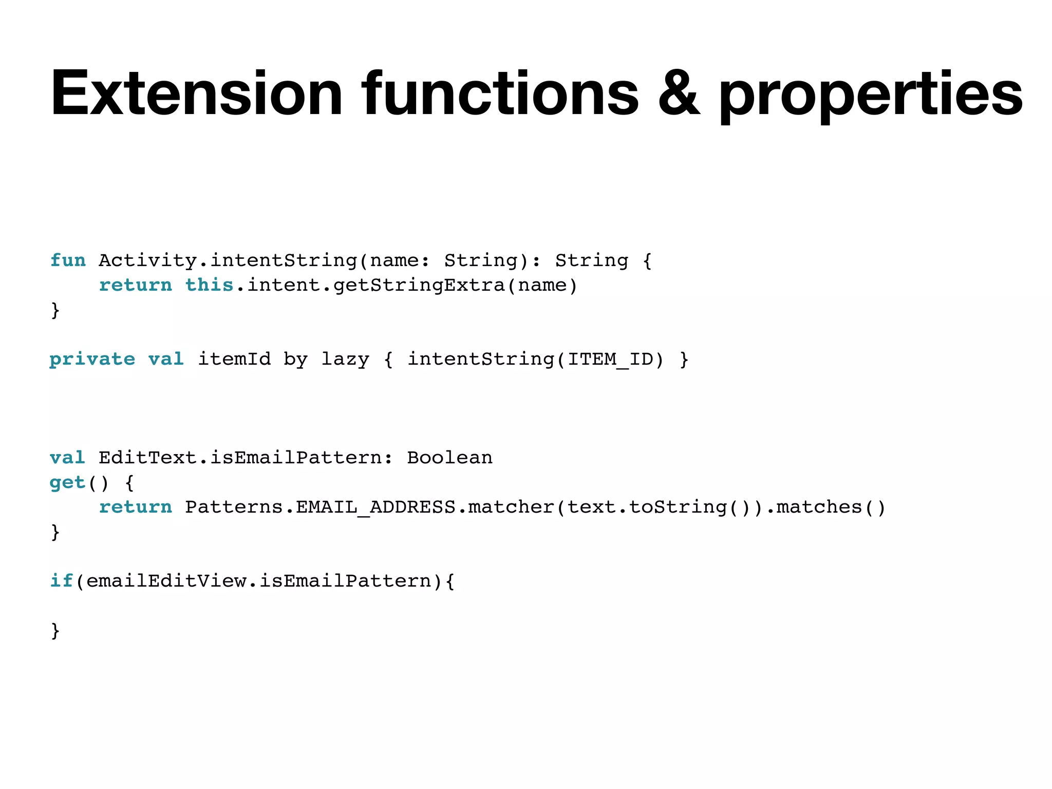 Extension functions & properties
fun Activity.intentString(name: String): String {
return this.intent.getStringExtra(name)
}
private val itemId by lazy { intentString(ITEM_ID) }
val EditText.isEmailPattern: Boolean
get() {
return Patterns.EMAIL_ADDRESS.matcher(text.toString()).matches()
}
if(emailEditView.isEmailPattern){
}
 