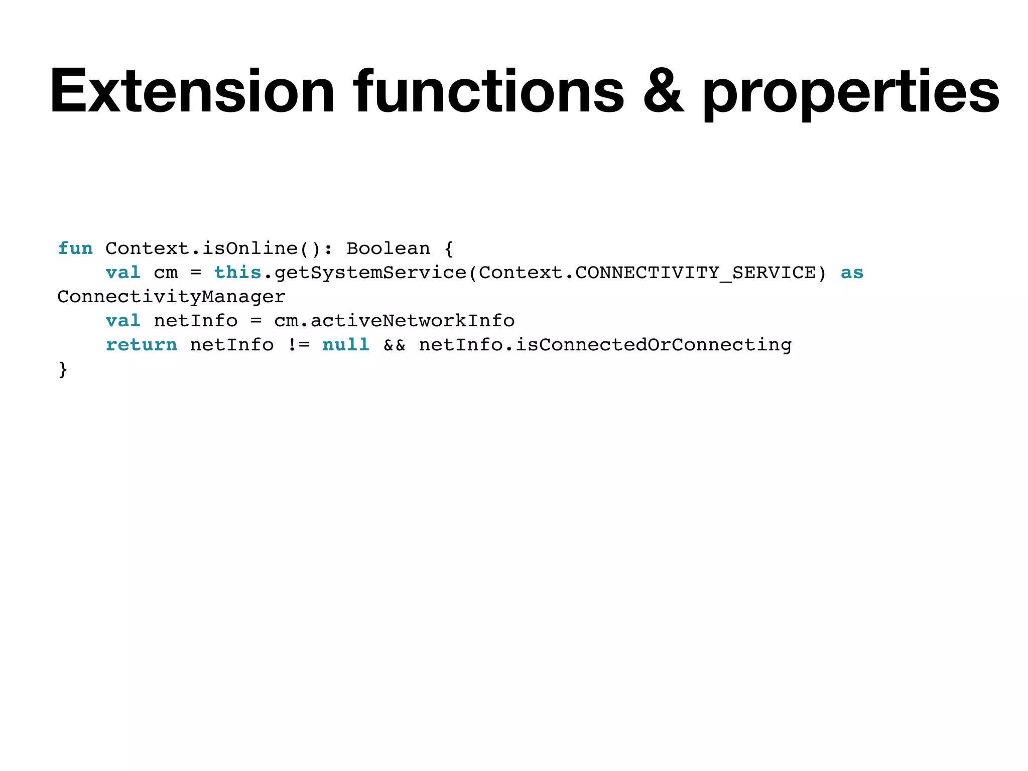 Extension functions & properties
fun Context.isOnline(): Boolean {
val cm = this.getSystemService(Context.CONNECTIVITY_SERVICE) as
ConnectivityManager
val netInfo = cm.activeNetworkInfo
return netInfo != null && netInfo.isConnectedOrConnecting
}
 