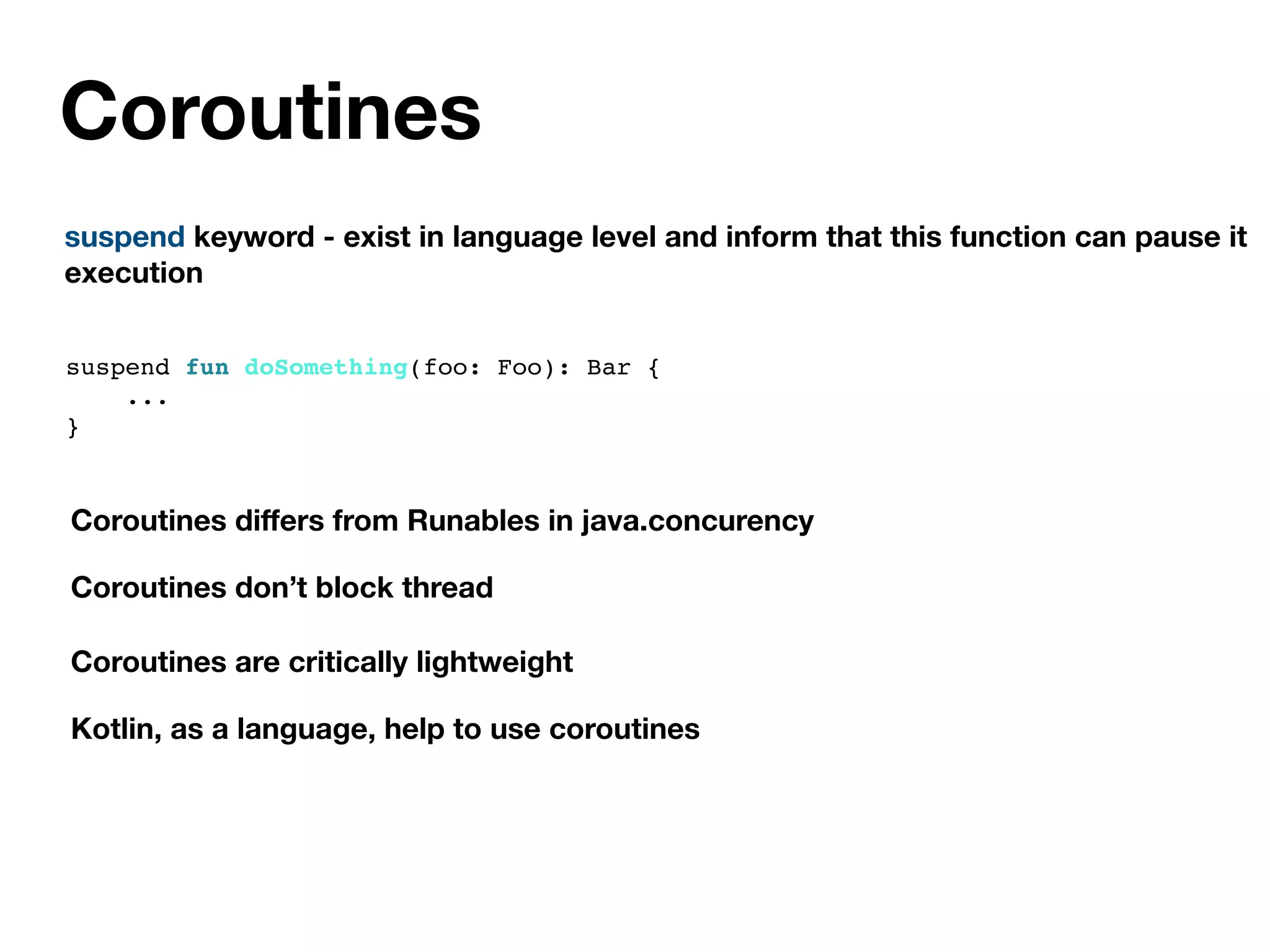 Coroutines
suspend keyword - exist in language level and inform that this function can pause it
execution
Coroutines diﬀers from Runables in java.concurency
Coroutines don’t block thread
Coroutines are critically lightweight
Kotlin, as a language, help to use coroutines
suspend fun doSomething(foo: Foo): Bar {
...
}
 