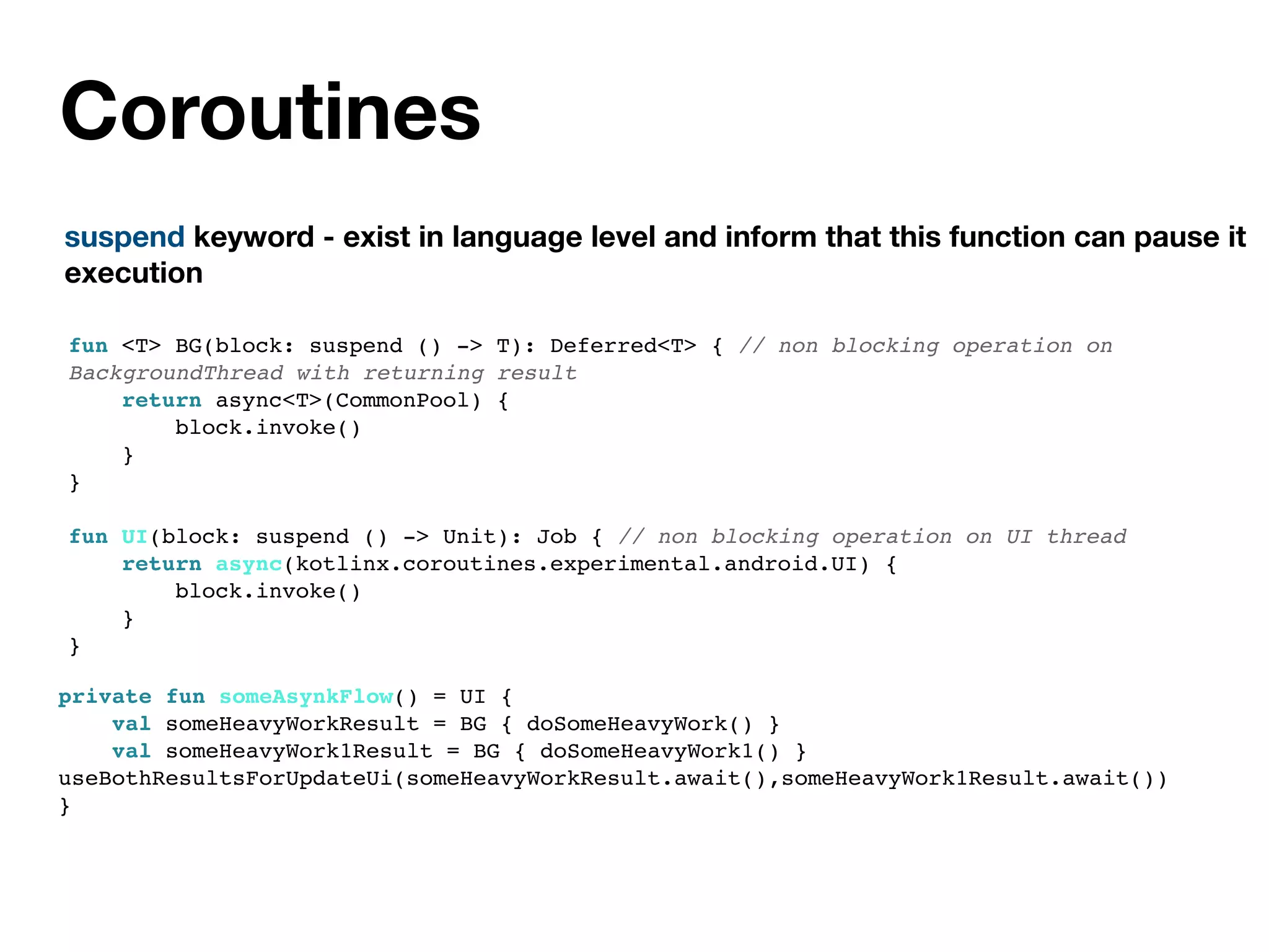 Coroutines
suspend keyword - exist in language level and inform that this function can pause it
execution
fun <T> BG(block: suspend () -> T): Deferred<T> { // non blocking operation on
BackgroundThread with returning result
return async<T>(CommonPool) {
block.invoke()
}
}
fun UI(block: suspend () -> Unit): Job { // non blocking operation on UI thread
return async(kotlinx.coroutines.experimental.android.UI) {
block.invoke()
}
}
private fun someAsynkFlow() = UI {
val someHeavyWorkResult = BG { doSomeHeavyWork() }
val someHeavyWork1Result = BG { doSomeHeavyWork1() }
useBothResultsForUpdateUi(someHeavyWorkResult.await(),someHeavyWork1Result.await())
}
 