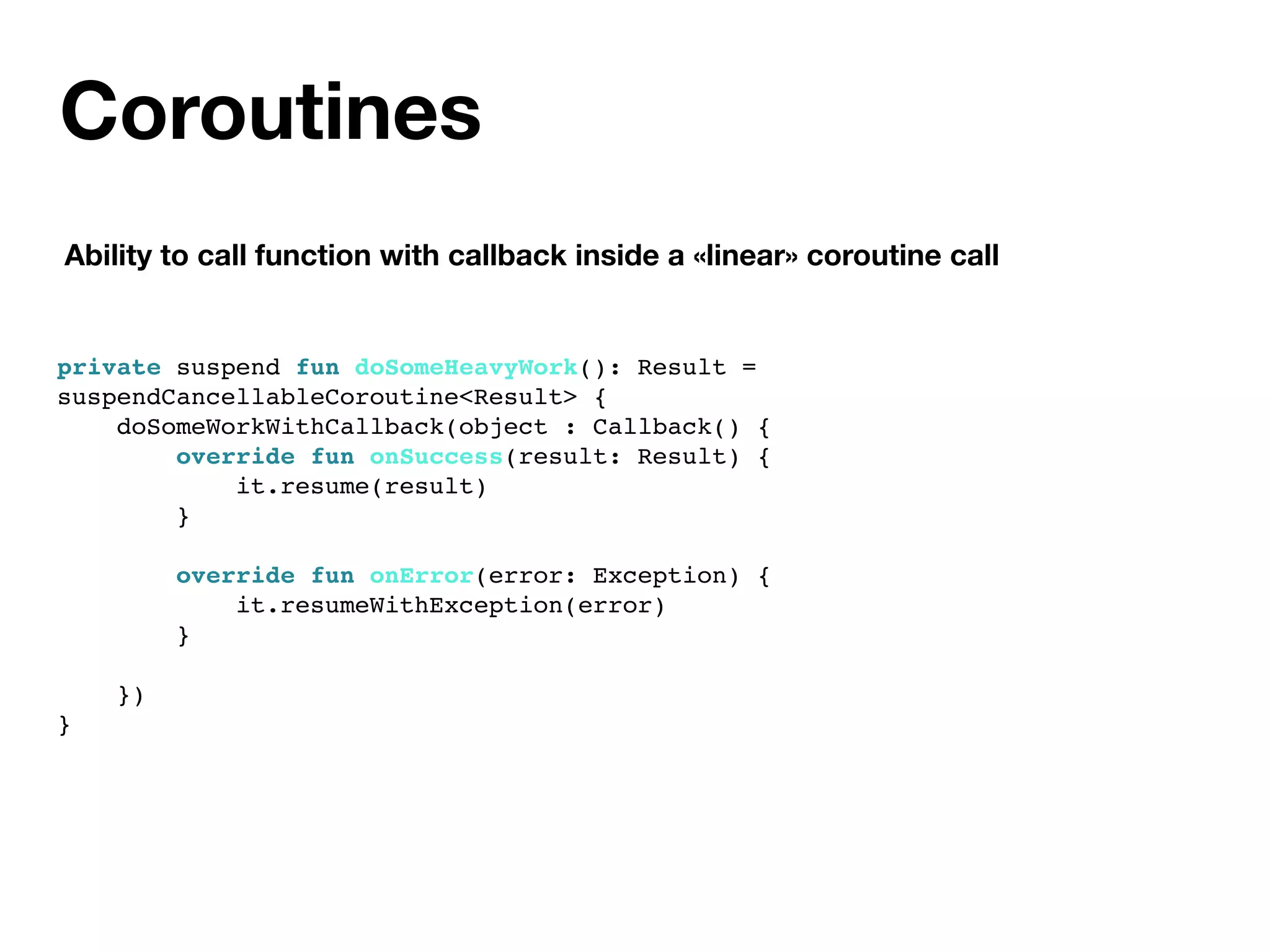 Coroutines
Ability to call function with callback inside a «linear» coroutine call
private suspend fun doSomeHeavyWork(): Result =
suspendCancellableCoroutine<Result> {
doSomeWorkWithCallback(object : Callback() {
override fun onSuccess(result: Result) {
it.resume(result)
}
override fun onError(error: Exception) {
it.resumeWithException(error)
}
})
}
 