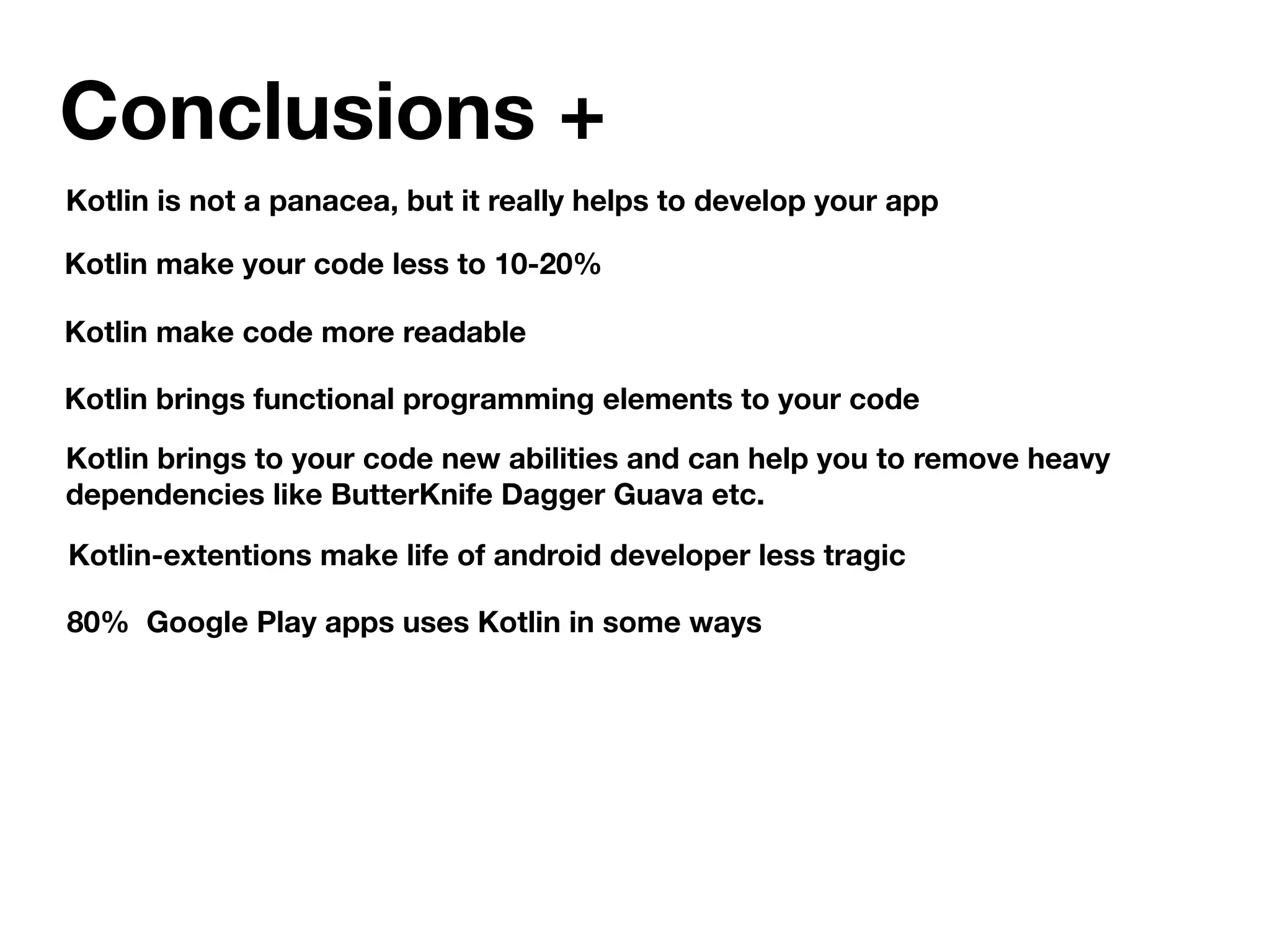 Conclusions +
Kotlin is not a panacea, but it really helps to develop your app
Kotlin make your code less to 10-20%
Kotlin brings to your code new abilities and can help you to remove heavy
dependencies like ButterKnife Dagger Guava etc.
80% Google Play apps uses Kotlin in some ways
Kotlin make code more readable
Kotlin brings functional programming elements to your code
Kotlin-extentions make life of android developer less tragic
 