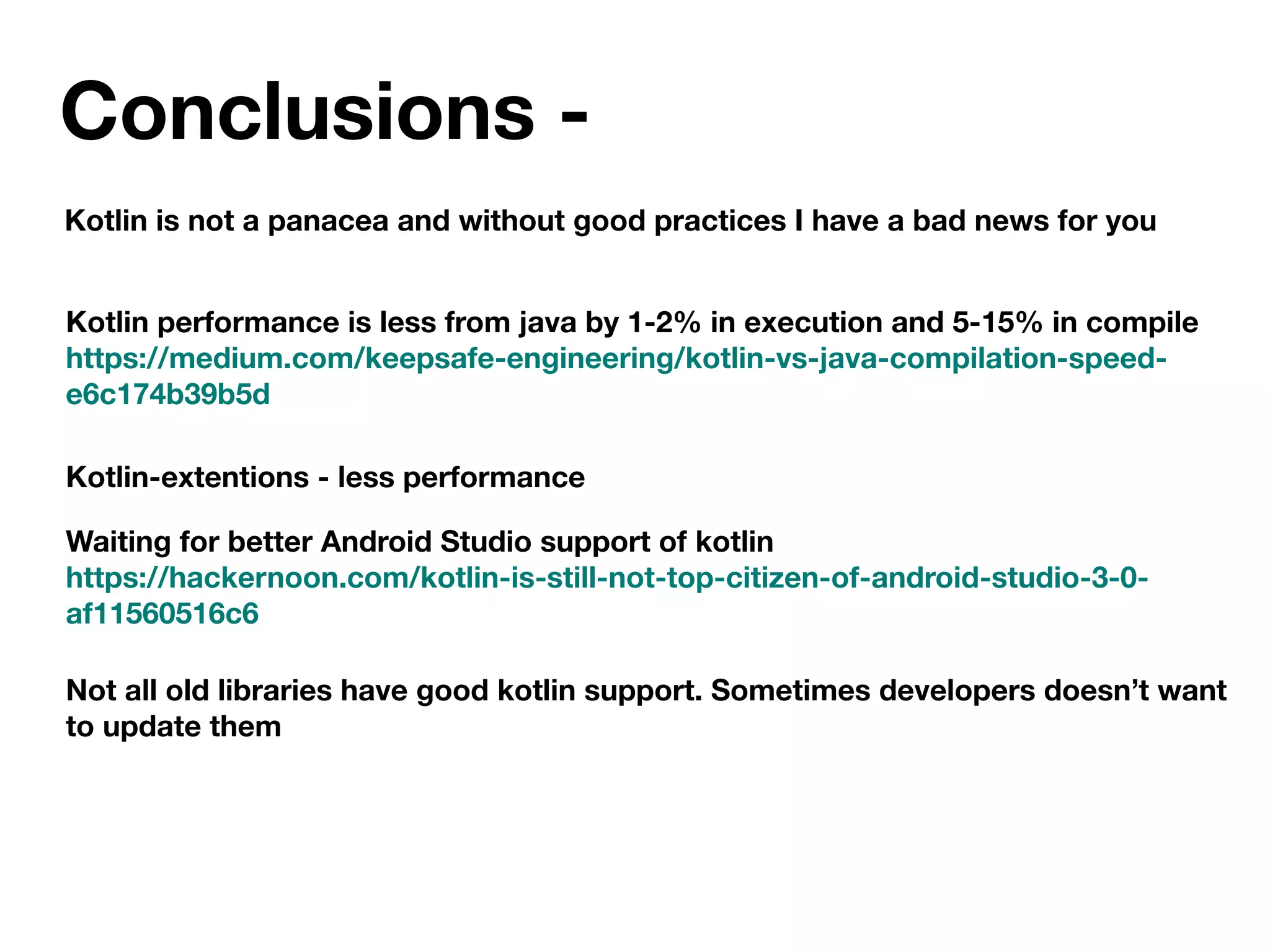 Conclusions -
Kotlin is not a panacea and without good practices I have a bad news for you
Kotlin performance is less from java by 1-2% in execution and 5-15% in compile
https://medium.com/keepsafe-engineering/kotlin-vs-java-compilation-speed-
e6c174b39b5d
Kotlin-extentions - less performance
Waiting for better Android Studio support of kotlin
https://hackernoon.com/kotlin-is-still-not-top-citizen-of-android-studio-3-0-
af11560516c6
Not all old libraries have good kotlin support. Sometimes developers doesn’t want
to update them
 