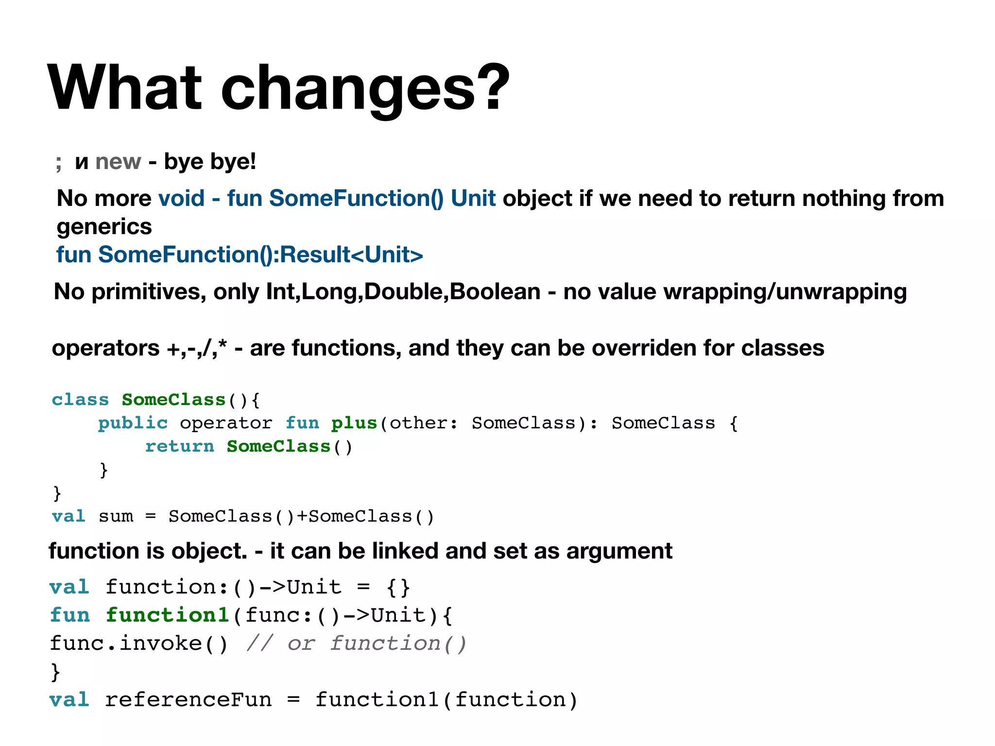 What changes?
; и new - bye bye!
function is object. - it can be linked and set as argument
val function:()->Unit = {}
fun function1(func:()->Unit){
func.invoke() // or function()
}
val referenceFun = function1(function)
No more void - fun SomeFunction() Unit object if we need to return nothing from
generics
fun SomeFunction():Result<Unit>
No primitives, only Int,Long,Double,Boolean - no value wrapping/unwrapping
operators +,-,/,* - are functions, and they can be overriden for classes
class SomeClass(){
public operator fun plus(other: SomeClass): SomeClass {
return SomeClass()
}
}
val sum = SomeClass()+SomeClass()
 