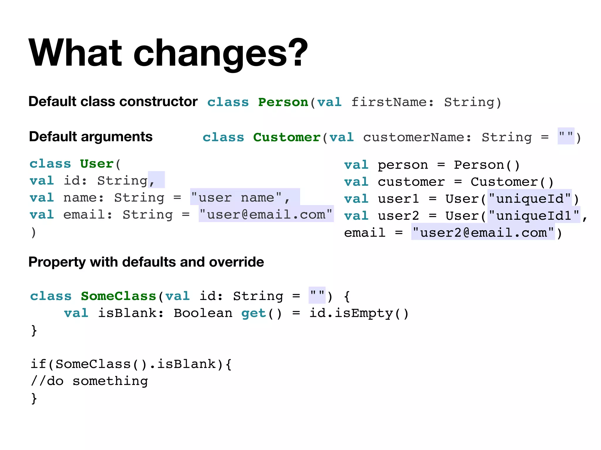 What changes?
class SomeClass(val id: String = "") {
val isBlank: Boolean get() = id.isEmpty()
}
if(SomeClass().isBlank){
//do something
}
Default class constructor
Default arguments
class Person(val firstName: String)
class Customer(val customerName: String = "")
Property with defaults and override
class User(
val id: String,
val name: String = "user name",
val email: String = "user@email.com"
)
val person = Person()
val customer = Customer()
val user1 = User("uniqueId")
val user2 = User("uniqueId1",
email = "user2@email.com")
 