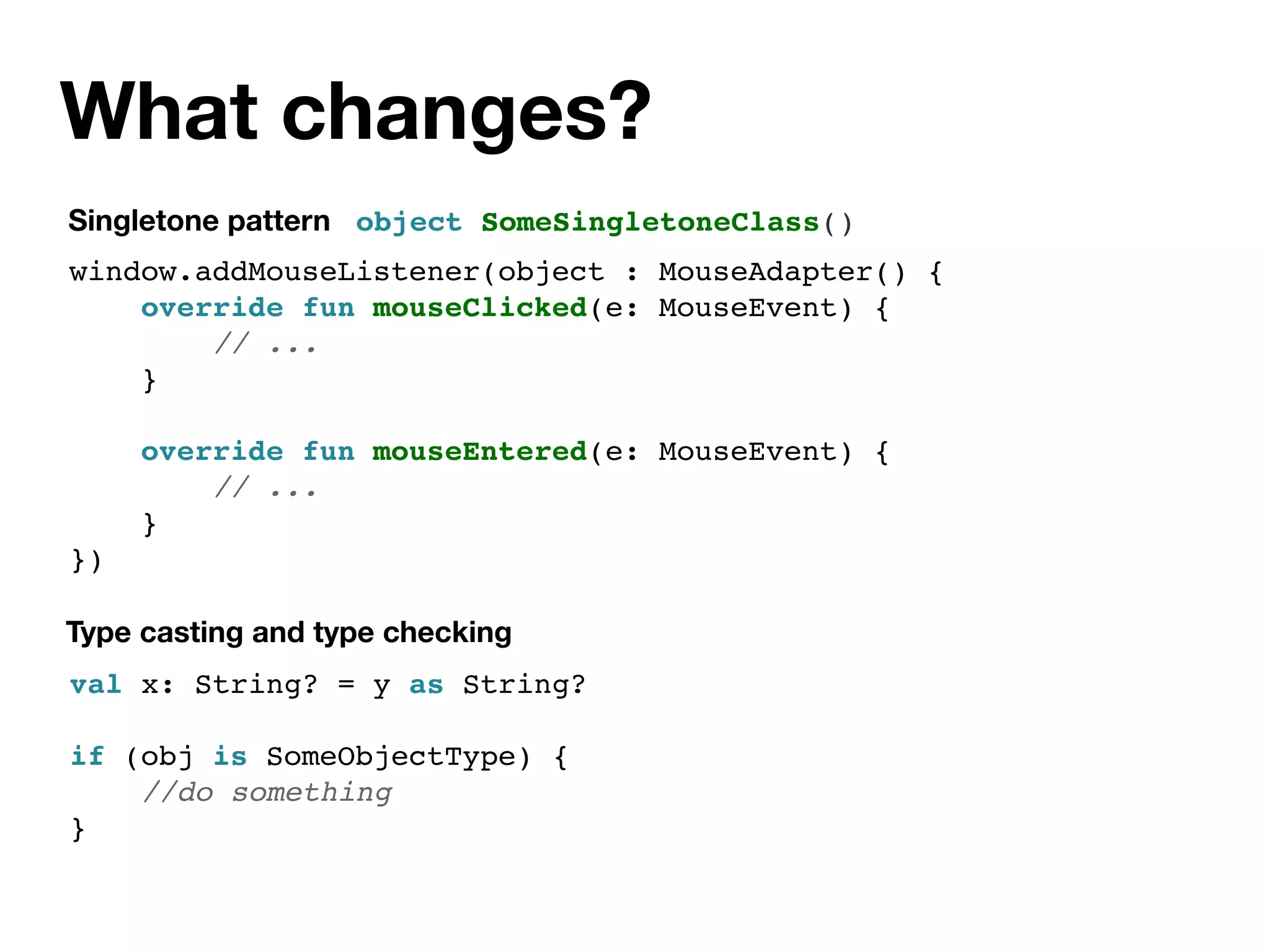 What changes?
Singletone pattern
val x: String? = y as String?
if (obj is SomeObjectType) {
//do something
}
object SomeSingletoneClass()
Type casting and type checking
window.addMouseListener(object : MouseAdapter() {
override fun mouseClicked(e: MouseEvent) {
// ...
}
override fun mouseEntered(e: MouseEvent) {
// ...
}
})
 