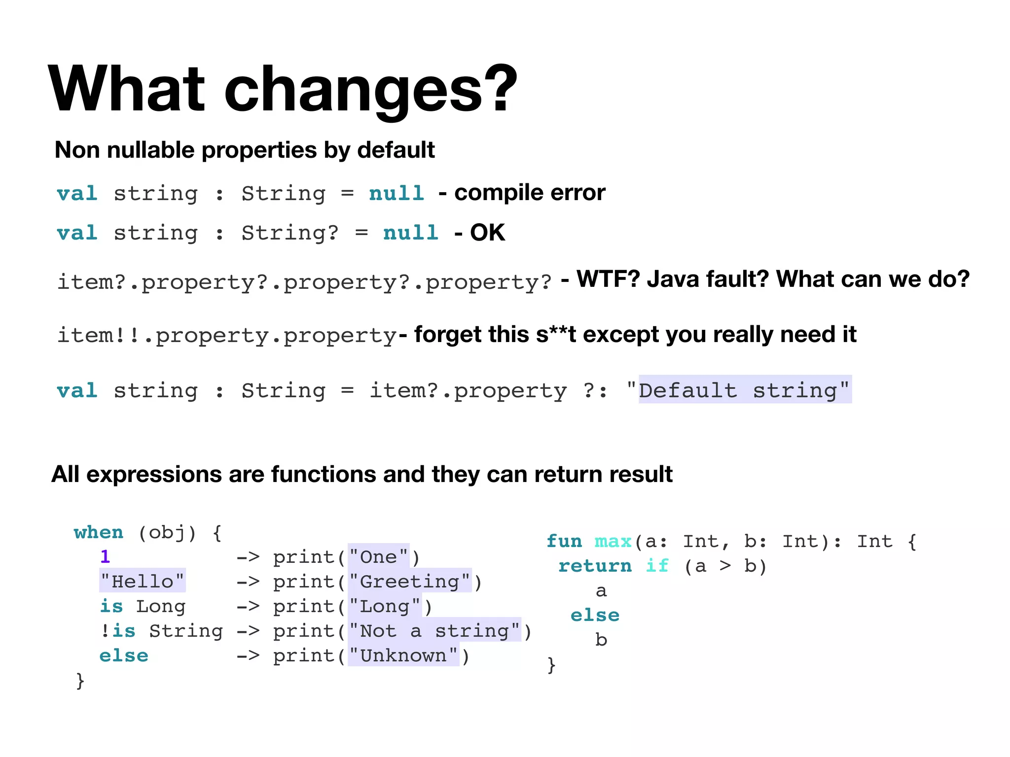 What changes?
when (obj) {
1 -> print("One")
"Hello" -> print("Greeting")
is Long -> print("Long")
!is String -> print("Not a string")
else -> print("Unknown")
}
All expressions are functions and they can return result
fun max(a: Int, b: Int): Int {
return if (a > b)
a
else
b
}
Non nullable properties by default
- WTF? Java fault? What can we do?
- forget this s**t except you really need it
- compile errorval string : String = null
val string : String? = null - OK
item?.property?.property?.property?
item!!.property.property
val string : String = item?.property ?: "Default string"
 