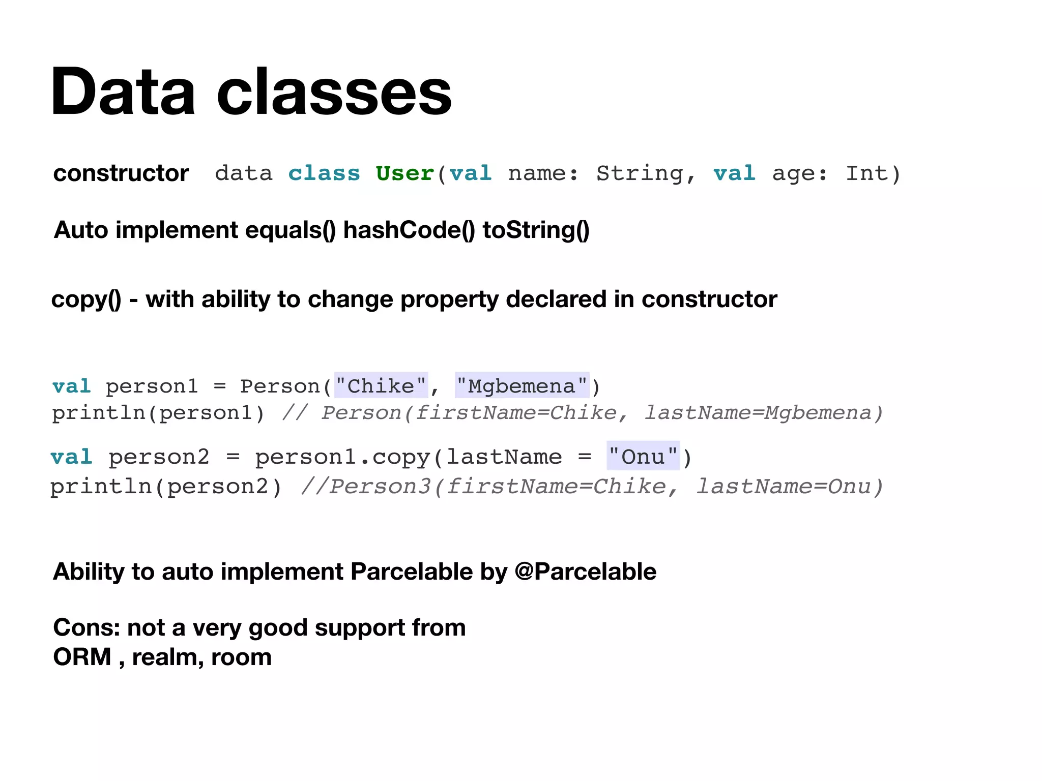 Data classes
Auto implement equals() hashCode() toString()
copy() - with ability to change property declared in constructor
Ability to auto implement Parcelable by @Parcelable
constructor data class User(val name: String, val age: Int)
Cons: not a very good support from
ORM , realm, room
val person1 = Person("Chike", "Mgbemena")
println(person1) // Person(firstName=Chike, lastName=Mgbemena)
val person2 = person1.copy(lastName = "Onu")
println(person2) //Person3(firstName=Chike, lastName=Onu)
 