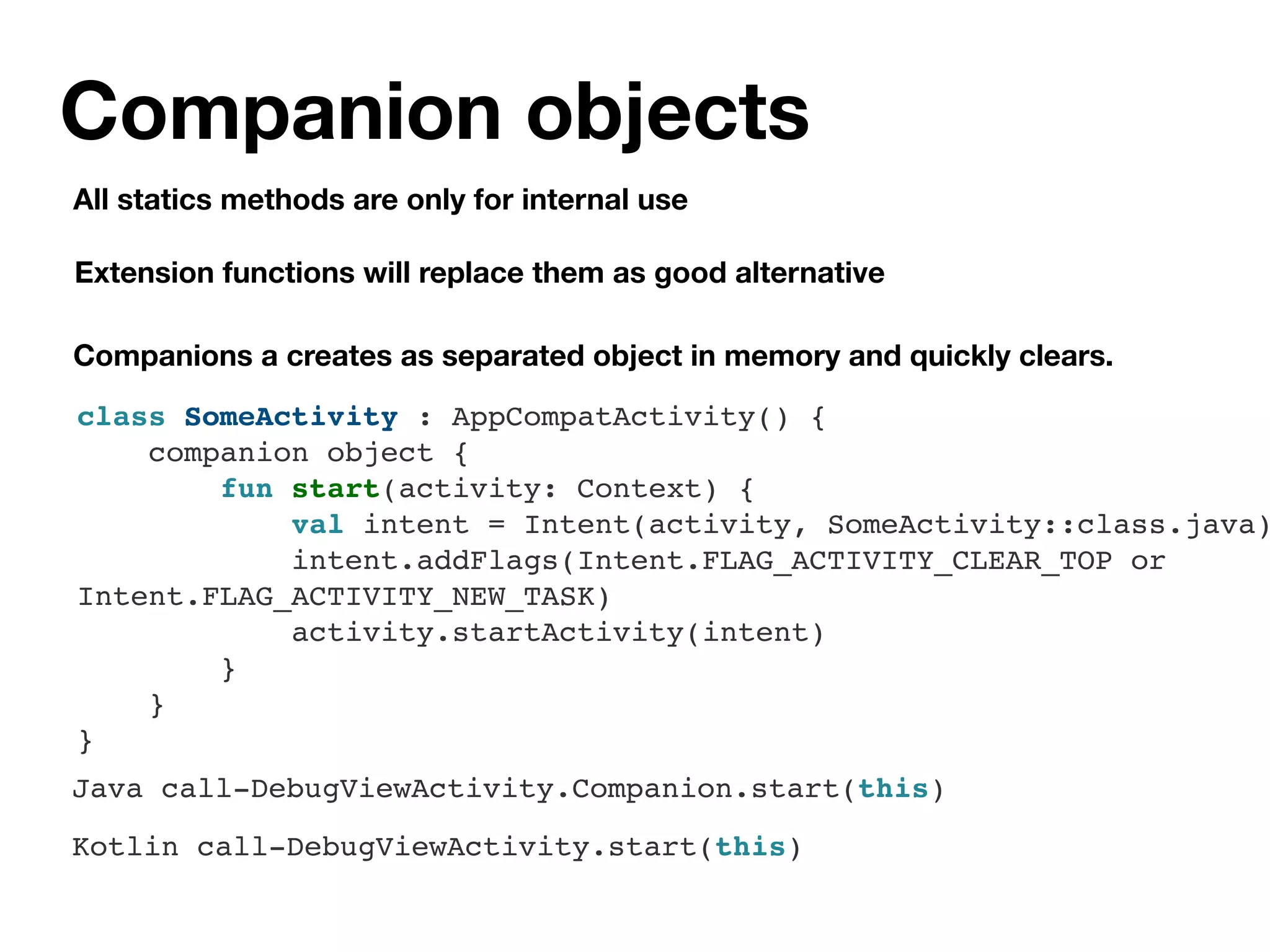 Companion objects
All statics methods are only for internal use
class SomeActivity : AppCompatActivity() {
companion object {
fun start(activity: Context) {
val intent = Intent(activity, SomeActivity::class.java)
intent.addFlags(Intent.FLAG_ACTIVITY_CLEAR_TOP or
Intent.FLAG_ACTIVITY_NEW_TASK)
activity.startActivity(intent)
}
}
}
Companions a creates as separated object in memory and quickly clears.
Extension functions will replace them as good alternative
Kotlin call-DebugViewActivity.start(this)
Java call-DebugViewActivity.Companion.start(this)
 