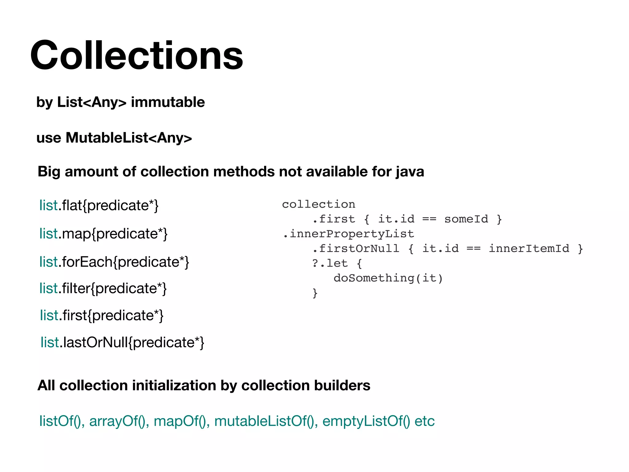 Collections
by List<Any> immutable
use MutableList<Any>
list.ﬂat{predicate*}
list.map{predicate*}
list.forEach{predicate*}
list.ﬁlter{predicate*}
list.ﬁrst{predicate*}
list.lastOrNull{predicate*}
Big amount of collection methods not available for java
collection
.first { it.id == someId }
.innerPropertyList
.firstOrNull { it.id == innerItemId }
?.let {
doSomething(it)
}
All collection initialization by collection builders
listOf(), arrayOf(), mapOf(), mutableListOf(), emptyListOf() etc
 