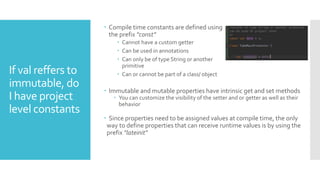 If val reffers to
immutable, do
I have project
level constants
 Compile time constants are defined using
the prefix "const”
 Cannot have a custom getter
 Can be used in annotations
 Can only be of type String or another
primitive
 Can or cannot be part of a class/ object
 Immutable and mutable properties have intrinsic get and set methods
 You can customize the visibility of the setter and or getter as well as their
behavior
 Since properties need to be assigned values at compile time, the only
way to define properties that can receive runtime values is by using the
prefix "lateinit"
 