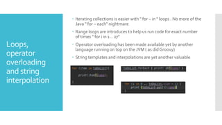 Loops,
operator
overloading
and string
interpolation
 Iterating collections is easier with " for – in " loops . No more of the
Java " for – each" nightmare
 Range loops are introduces to help us run code for exact number
of times " for i in 1 .. 27"
 Operator overloading has been made available yet by another
language running on top on the JVM ( as did Groovy)
 String templates and interpolations are yet another valuable
 