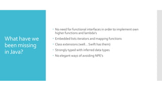 What have we
been missing
inJava?
 No need for functional interfaces in order to implement own
higher functions and lambda’s
 Embedded lists iterators and mapping functions
 Class extensions (well… Swift has them)
 Strongly typed with inferred data types
 No elegant ways of avoiding NPE’s
 