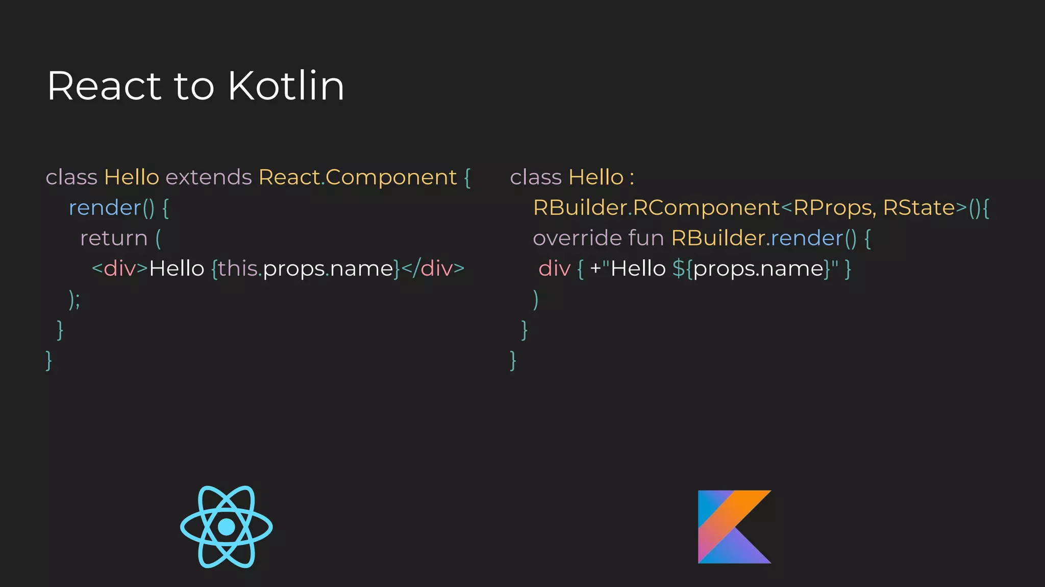 React to Kotlin
class Hello extends React.Component {
render() {
return (
<div>Hello {this.props.name}</div>
);
}
}
class Hello :
RBuilder.RComponent<RProps, RState>(){
override fun RBuilder.render() {
div { +"Hello ${props.name}" }
)
}
}
