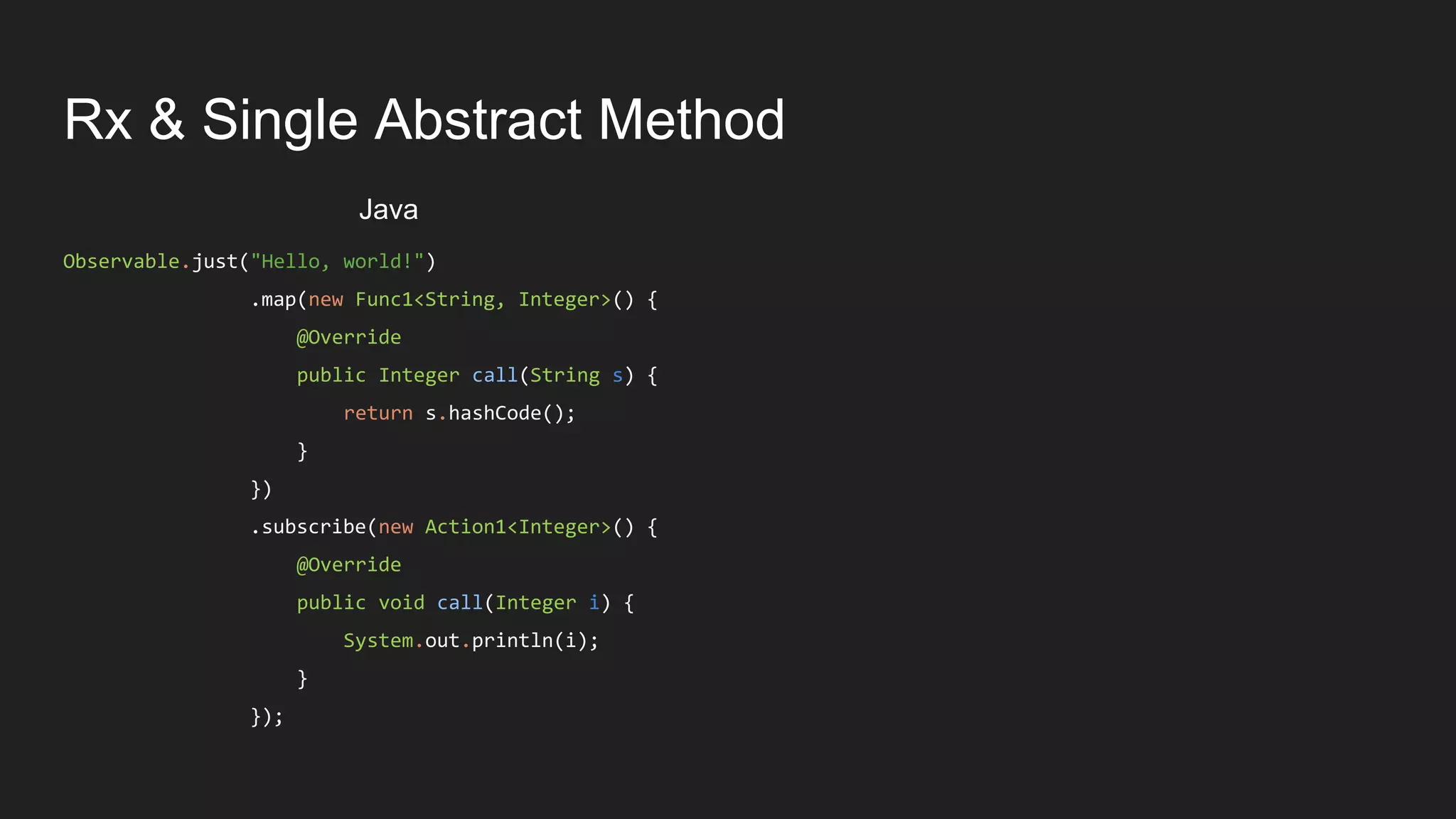Rx & Single Abstract Method
Observable.just("Hello, world!")
.map(new Func1<String, Integer>() {
@Override
public Integer call(String s) {
return s.hashCode();
}
})
.subscribe(new Action1<Integer>() {
@Override
public void call(Integer i) {
System.out.println(i);
}
});
Java
 