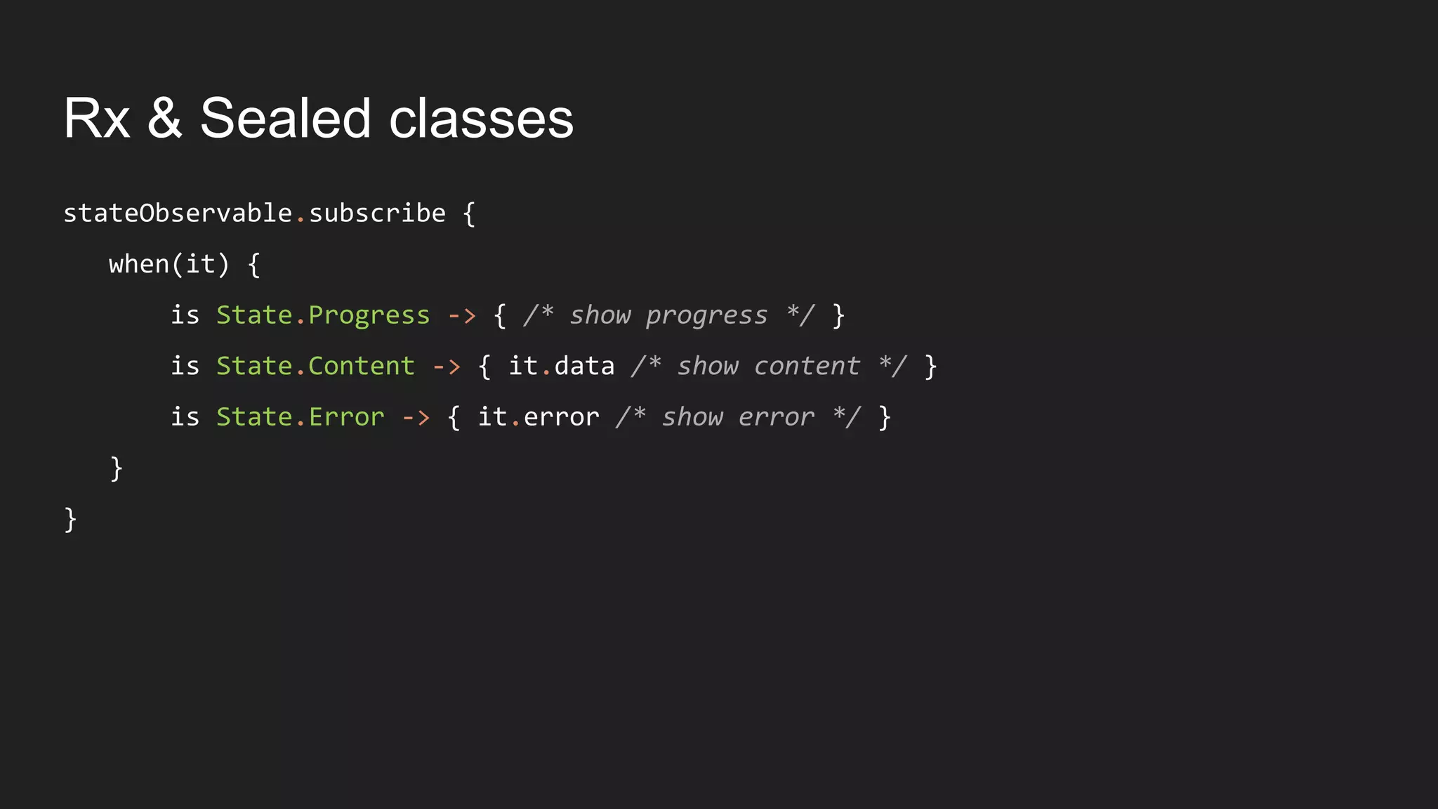 Rx & Sealed classes
stateObservable.subscribe {
when(it) {
is State.Progress -> { /* show progress */ }
is State.Content -> { it.data /* show content */ }
is State.Error -> { it.error /* show error */ }
}
}
 