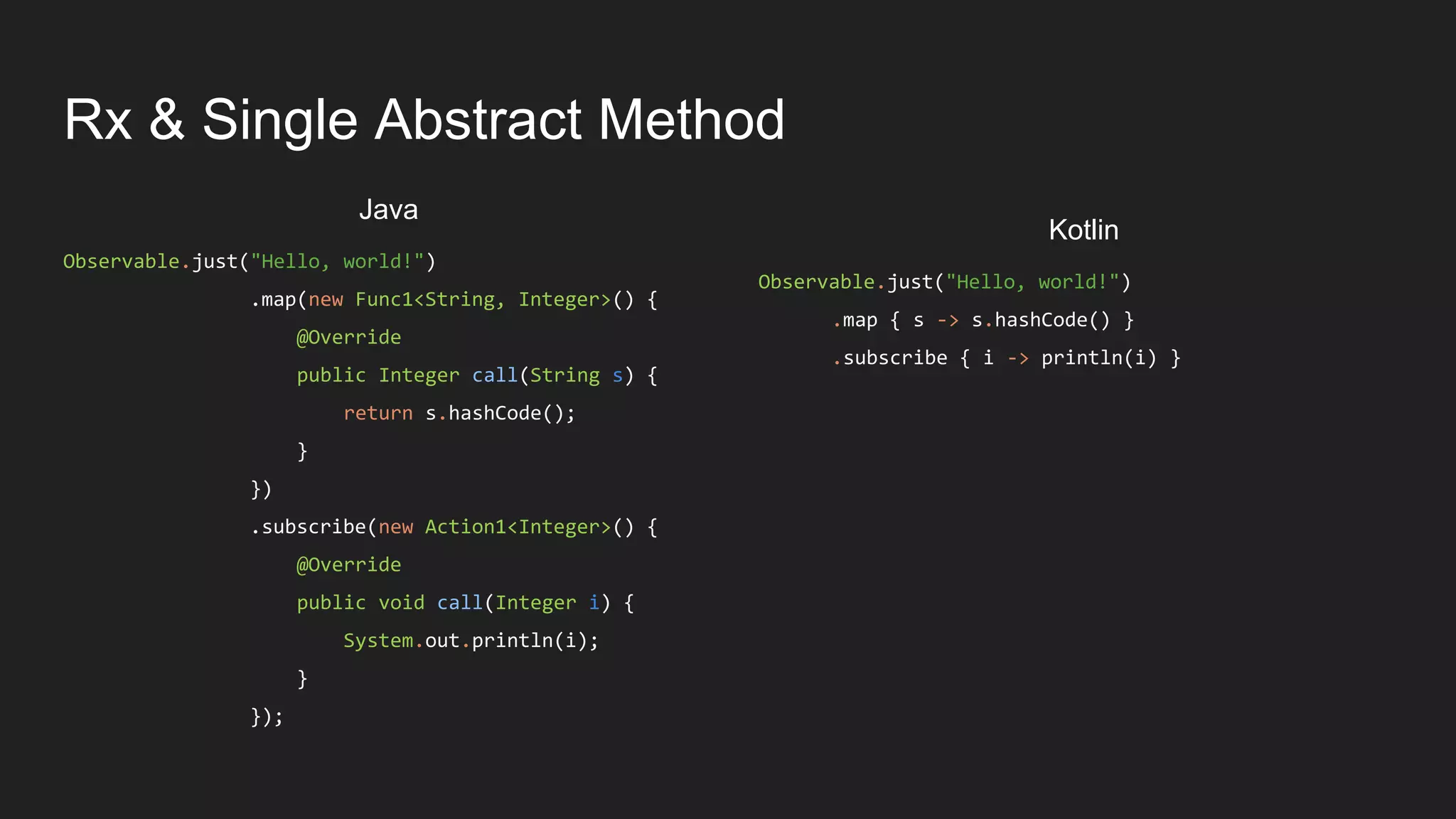 Rx & Single Abstract Method
Observable.just("Hello, world!")
.map(new Func1<String, Integer>() {
@Override
public Integer call(String s) {
return s.hashCode();
}
})
.subscribe(new Action1<Integer>() {
@Override
public void call(Integer i) {
System.out.println(i);
}
});
Java
Observable.just("Hello, world!")
.map { s -> s.hashCode() }
.subscribe { i -> println(i) }
Kotlin
 