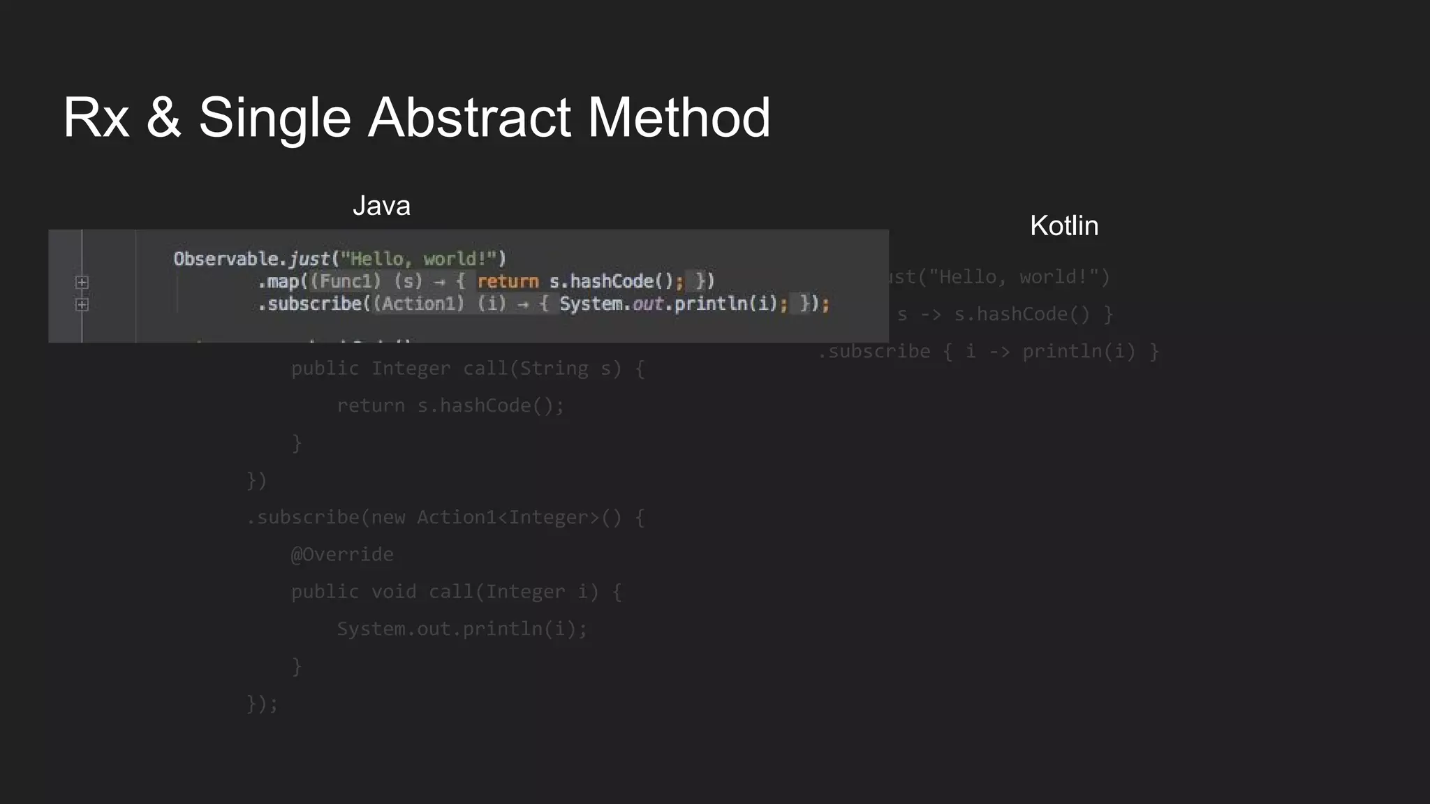 Rx & Single Abstract Method
Observable.just("Hello, world!")
.map(new Func1<String, Integer>() {
@Override
public Integer call(String s) {
return s.hashCode();
}
})
.subscribe(new Action1<Integer>() {
@Override
public void call(Integer i) {
System.out.println(i);
}
});
Java
Observable.just("Hello, world!")
.map { s -> s.hashCode() }
.subscribe { i -> println(i) }
Kotlin
 