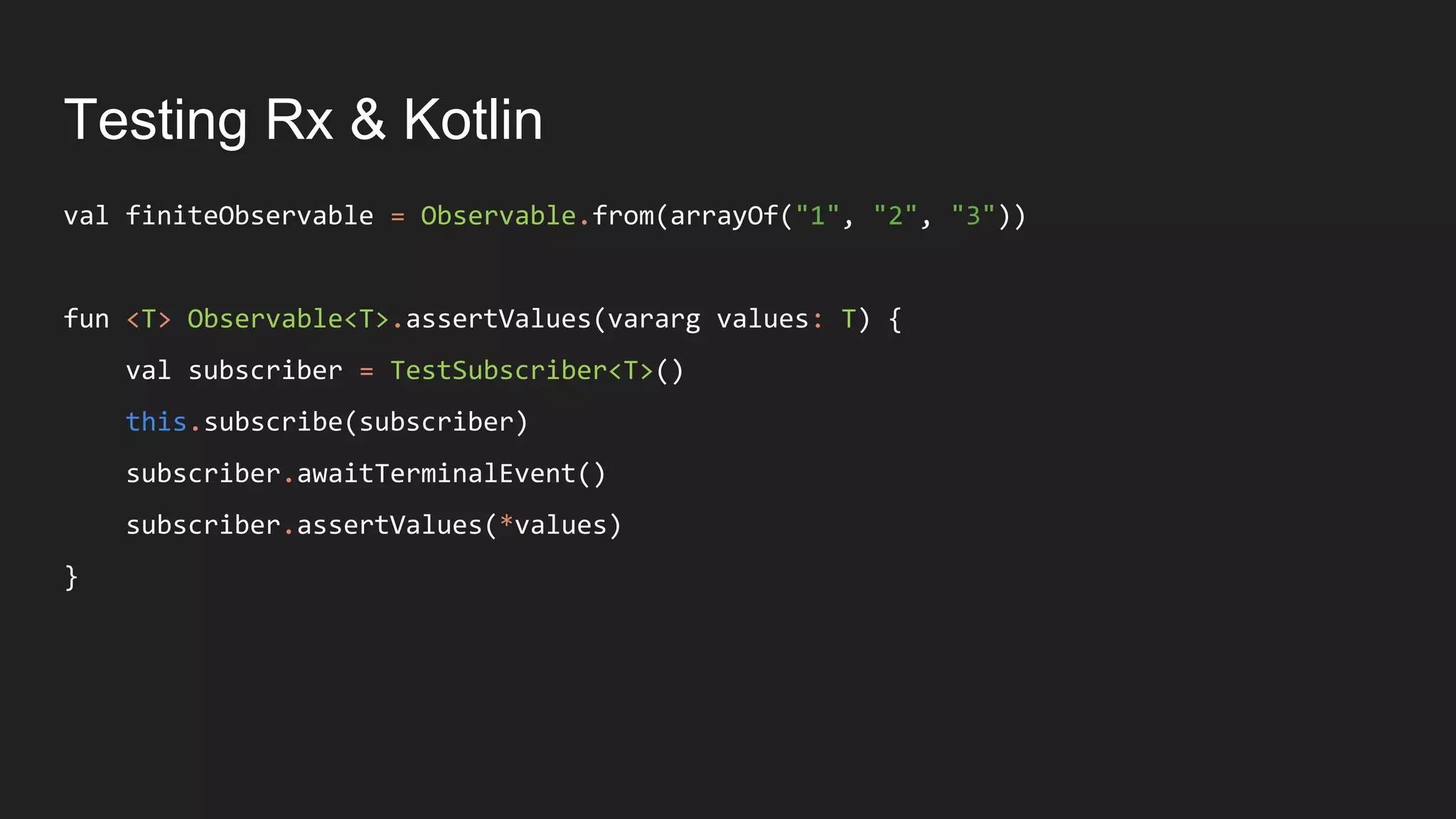Testing Rx & Kotlin
val finiteObservable = Observable.from(arrayOf("1", "2", "3"))
fun <T> Observable<T>.assertValues(vararg values: T) {
val subscriber = TestSubscriber<T>()
this.subscribe(subscriber)
subscriber.awaitTerminalEvent()
subscriber.assertValues(*values)
}
 