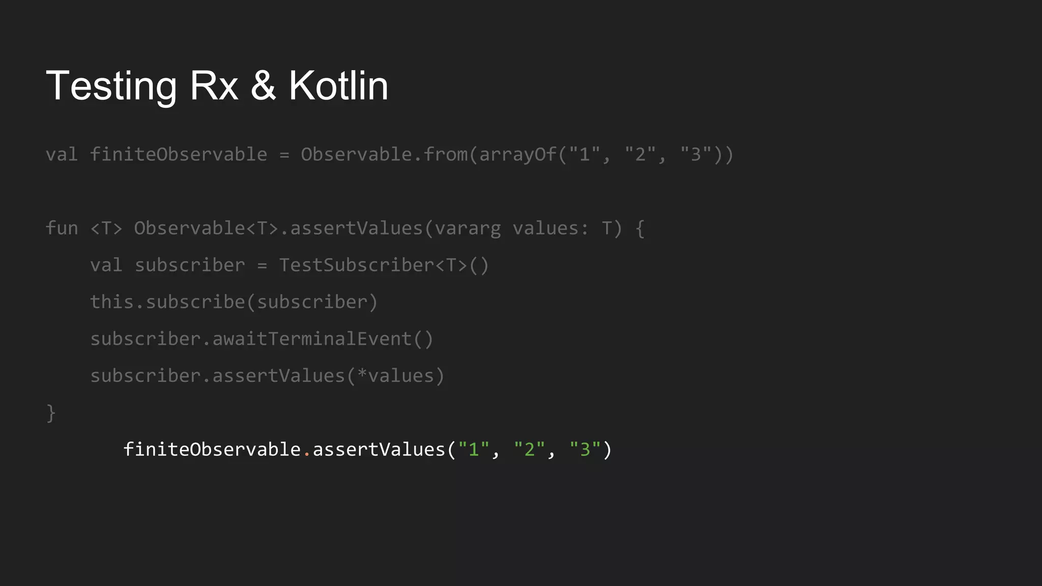 Testing Rx & Kotlin
val finiteObservable = Observable.from(arrayOf("1", "2", "3"))
fun <T> Observable<T>.assertValues(vararg values: T) {
val subscriber = TestSubscriber<T>()
this.subscribe(subscriber)
subscriber.awaitTerminalEvent()
subscriber.assertValues(*values)
}
finiteObservable.assertValues("1", "2", "3")
 