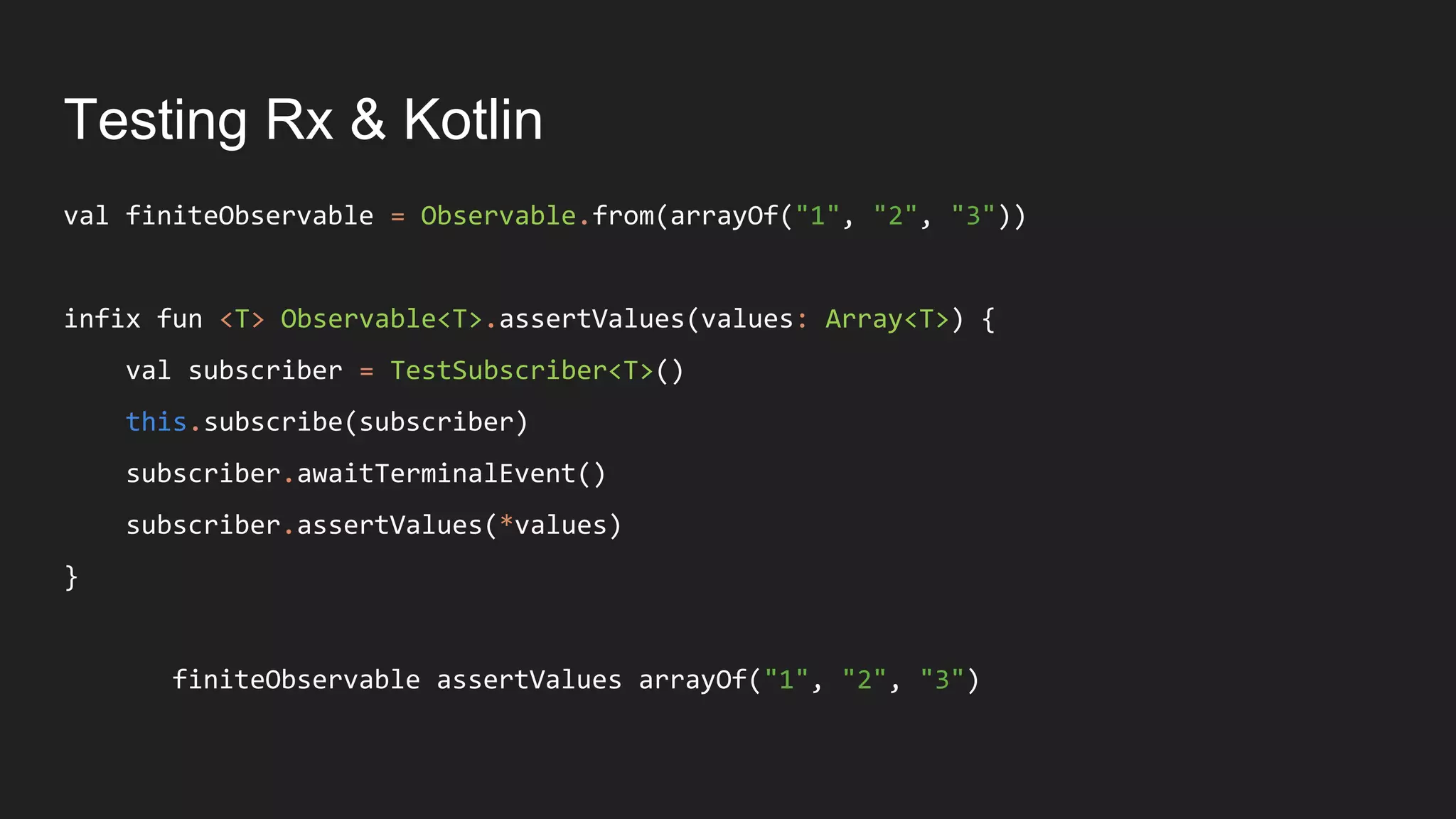 Testing Rx & Kotlin
val finiteObservable = Observable.from(arrayOf("1", "2", "3"))
infix fun <T> Observable<T>.assertValues(values: Array<T>) {
val subscriber = TestSubscriber<T>()
this.subscribe(subscriber)
subscriber.awaitTerminalEvent()
subscriber.assertValues(*values)
}
finiteObservable assertValues arrayOf("1", "2", "3")
 