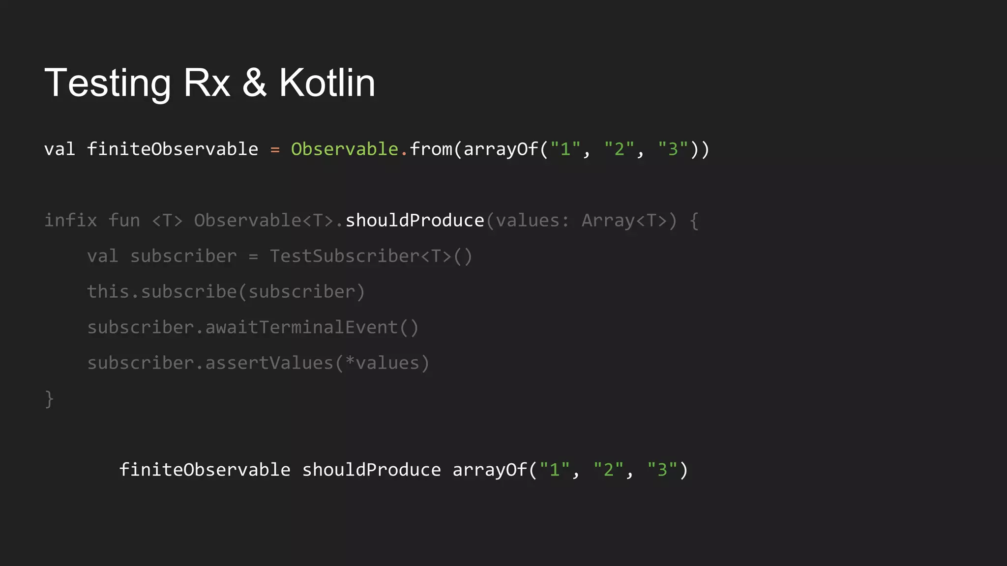 Testing Rx & Kotlin
val finiteObservable = Observable.from(arrayOf("1", "2", "3"))
infix fun <T> Observable<T>.shouldProduce(values: Array<T>) {
val subscriber = TestSubscriber<T>()
this.subscribe(subscriber)
subscriber.awaitTerminalEvent()
subscriber.assertValues(*values)
}
finiteObservable shouldProduce arrayOf("1", "2", "3")
 