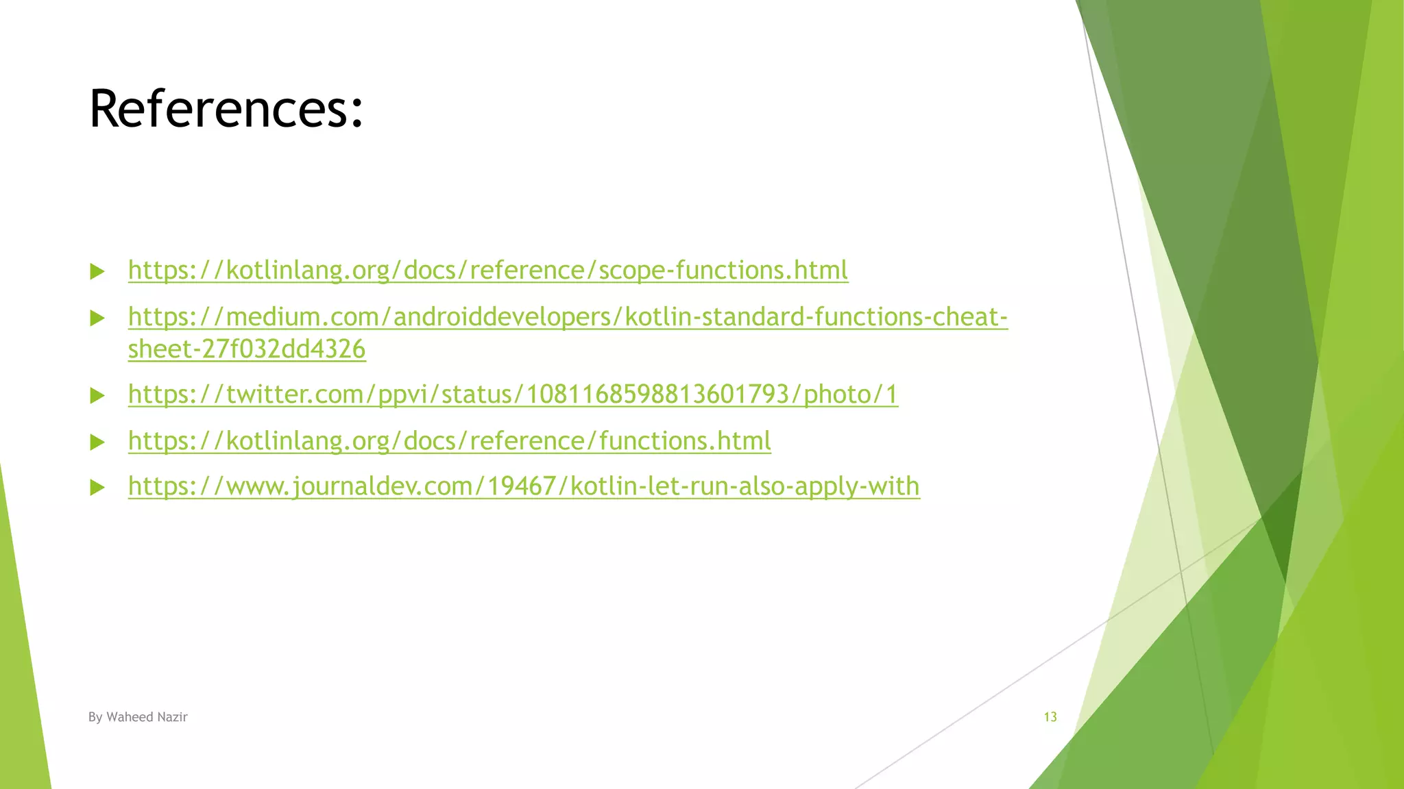 References:
u https://kotlinlang.org/docs/reference/scope-functions.html
u https://medium.com/androiddevelopers/kotlin-standard-functions-cheat-
sheet-27f032dd4326
u https://twitter.com/ppvi/status/1081168598813601793/photo/1
u https://kotlinlang.org/docs/reference/functions.html
u https://www.journaldev.com/19467/kotlin-let-run-also-apply-with
By Waheed Nazir 13
 
