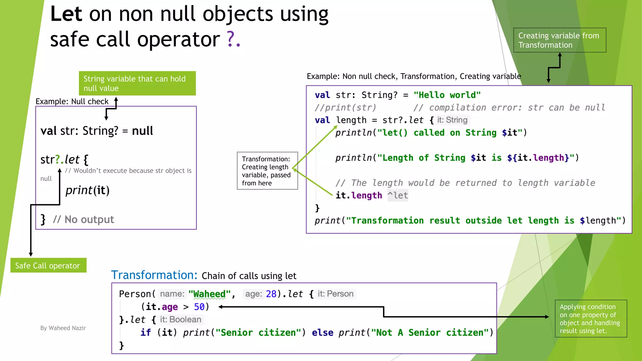 Let on non null objects using
safe call operator ?.
By Waheed Nazir 4
val str: String? = null
str?.let {
// Wouldn’t execute because str object is
null
print(it)
} // No output
Safe Call operator
String variable that can hold
null value
Transformation: Chain of calls using let
Example: Non null check, Transformation, Creating variable
Example: Null check
Transformation:
Creating length
variable, passed
from here
Creating variable from
Transformation
Applying condition
on one property of
object and handling
result using let.
 