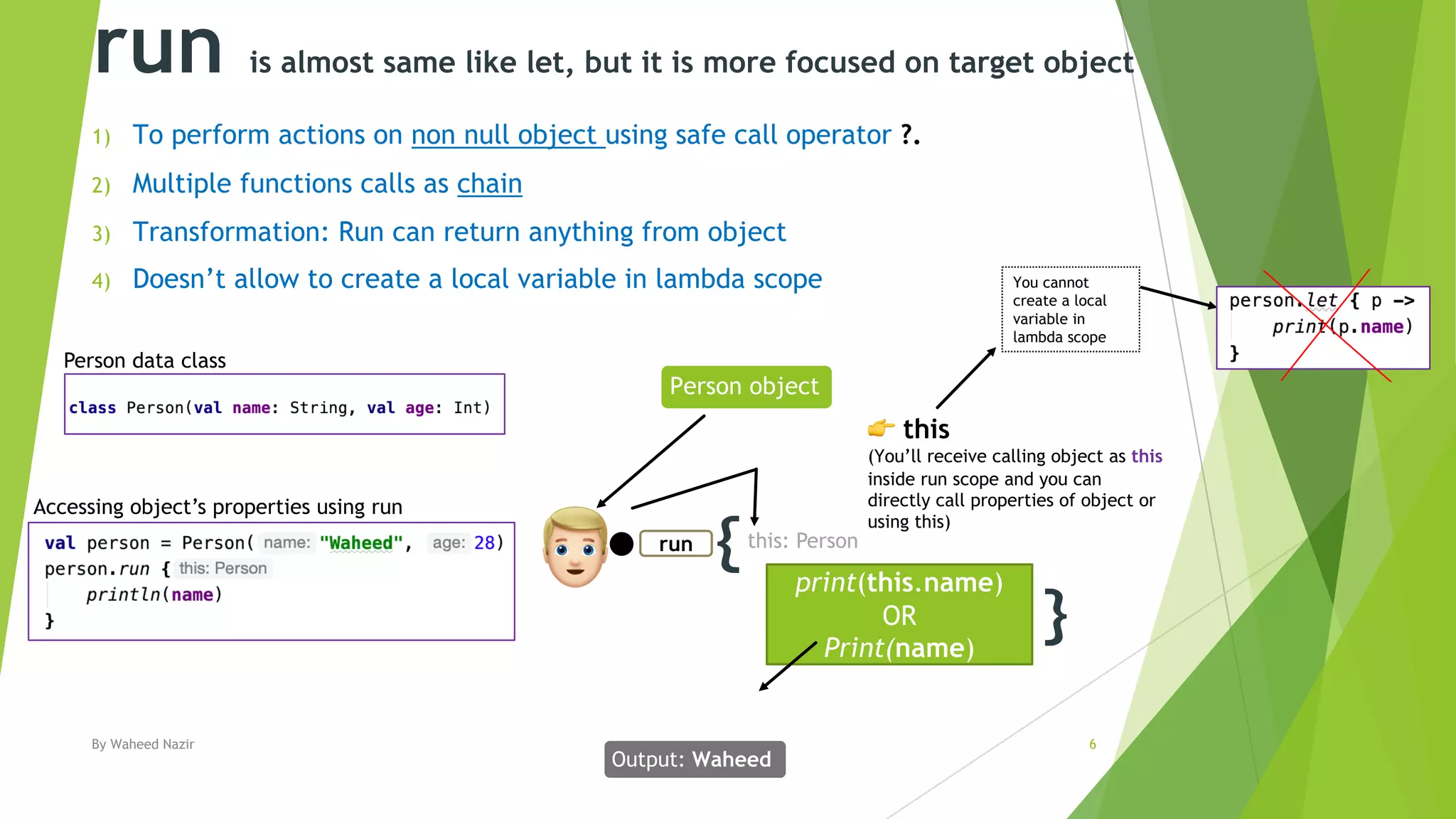 run is almost same like let, but it is more focused on target object
1) To perform actions on non null object using safe call operator ?.
2) Multiple functions calls as chain
3) Transformation: Run can return anything from object
4) Doesn’t allow to create a local variable in lambda scope
By Waheed Nazir 6
{
}
print(this.name)
OR
Print(name)
run
!
Output: Waheed
Person object
" this
(You’ll receive calling object as this
inside run scope and you can
directly call properties of object or
using this)
Person data class
this: Person
Accessing object’s properties using run
You cannot
create a local
variable in
lambda scope
 