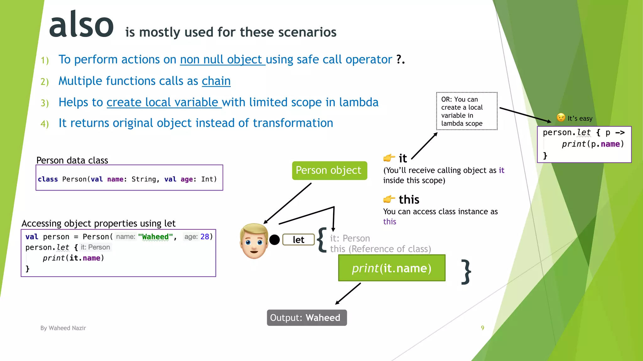 also is mostly used for these scenarios
1) To perform actions on non null object using safe call operator ?.
2) Multiple functions calls as chain
3) Helps to create local variable with limited scope in lambda
4) It returns original object instead of transformation
By Waheed Nazir 9
{
}print(it.name)
let
!
Output: Waheed
Person object
" it
(You’ll receive calling object as it
inside this scope)
Person data class
it: Person
this (Reference of class)
" this
You can access class instance as
thisAccessing object properties using let
OR: You can
create a local
variable in
lambda scope
# It’s easy
 