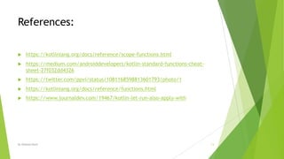 References:
u https://kotlinlang.org/docs/reference/scope-functions.html
u https://medium.com/androiddevelopers/kotlin-standard-functions-cheat-
sheet-27f032dd4326
u https://twitter.com/ppvi/status/1081168598813601793/photo/1
u https://kotlinlang.org/docs/reference/functions.html
u https://www.journaldev.com/19467/kotlin-let-run-also-apply-with
By Waheed Nazir 13
 