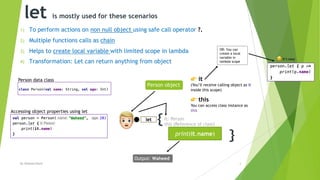 let is mostly used for these scenarios
1) To perform actions on non null object using safe call operator ?.
2) Multiple functions calls as chain
3) Helps to create local variable with limited scope in lambda
4) Transformation: Let can return anything from object
By Waheed Nazir 3
{
}print(it.name)
let
!
Output: Waheed
Person object
" it
(You’ll receive calling object as it
inside this scope)
Person data class
it: Person
this (Reference of class)
" this
You can access class instance as
thisAccessing object properties using let
OR: You can
create a local
variable in
lambda scope
# It’s easy
 
