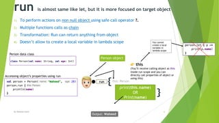 run is almost same like let, but it is more focused on target object
1) To perform actions on non null object using safe call operator ?.
2) Multiple functions calls as chain
3) Transformation: Run can return anything from object
4) Doesn’t allow to create a local variable in lambda scope
By Waheed Nazir 6
{
}
print(this.name)
OR
Print(name)
run
!
Output: Waheed
Person object
" this
(You’ll receive calling object as this
inside run scope and you can
directly call properties of object or
using this)
Person data class
this: Person
Accessing object’s properties using run
You cannot
create a local
variable in
lambda scope
 