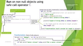 Run on non null objects using
safe call operator ?.
By Waheed Nazir 7
Safe Call operator
String variable that can hold
null value
Transformation: Chain of calls using run
Example: Non null check, Transformation, Creating variable
Example: Null check
Creating variable from
Transformation
Applying condition
on one property of
object and handling
result using run.
Transformation:
Creating length
variable, passed
from here
 