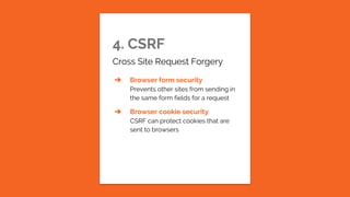 4. CSRF
Cross Site Request Forgery
➔ Browser form security
Prevents other sites from sending in
the same form fields for a request
➔ Browser cookie security
CSRF can protect cookies that are
sent to browsers
 