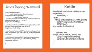 Java (Spring Webflux) Kotlin
class BlogRouter(private val blogHandler:
BlogHandler) {
fun router() =
router {
("/blog" and accept(TEXT_HTML)).nest {
GET("/", blogHandler::findAllBlogs)
GET("/{slug}",
blogHandler::findOneBlog)
}
("/api/blog" and
accept(APPLICATION_JSON)).nest {
GET("/", blogHandler::findAll)
GET("/{id}", blogHandler::findOne)
}
}
}
public class BlogRouter {
public RouterFunction<ServerResponse>
route(BlogHandler blogHandler) {
return RouterFunctions
.route(RequestPredicates.GET("/blog").and(RequestPredicat
es.accept(MediaType.TEXT_HTML)),
blogHandler::findAllBlogs)
.route(RequestPredicates.GET("/blog/{slug}").and(RequestPr
edicates.accept(MediaType.TEXT_HTML)),
blogHandler::findOneBlog)
.route(RequestPredicates.GET("/api/blog").and(RequestPredi
cates.accept(MediaType.APPLICATION_JSON)),blogHandle
r::findOne)
.route(RequestPredicates.GET("/api/blog/{id}").and(Request
Predicates.accept(MediaType.APPLICATION_JSON)),
blogHandler::findOne);
}
}
 