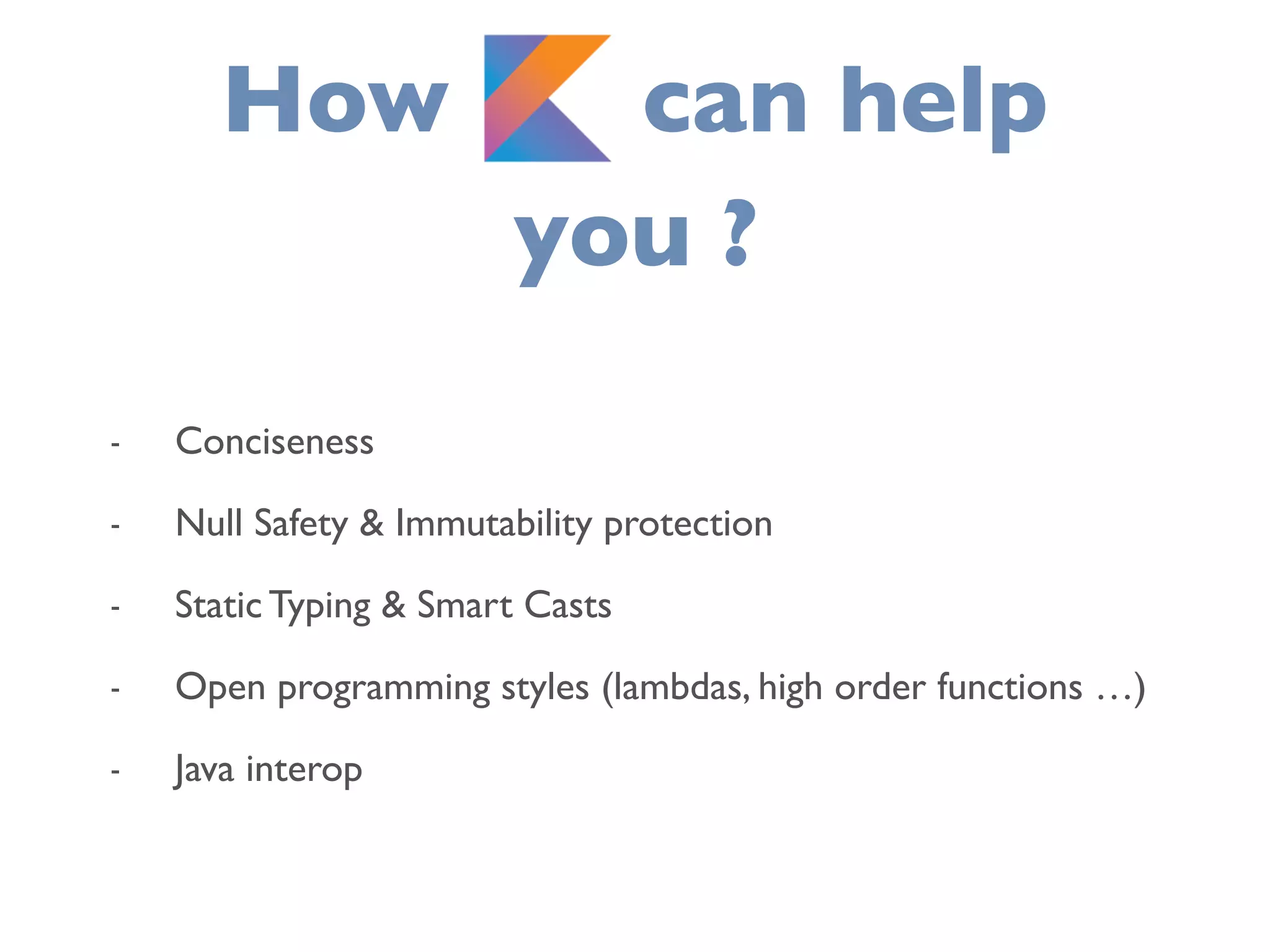 How K can help
you ?
- Conciseness
- Null Safety & Immutability protection
- Static Typing & Smart Casts
- Open programming styles (lambdas, high order functions …)
- Java interop
 
