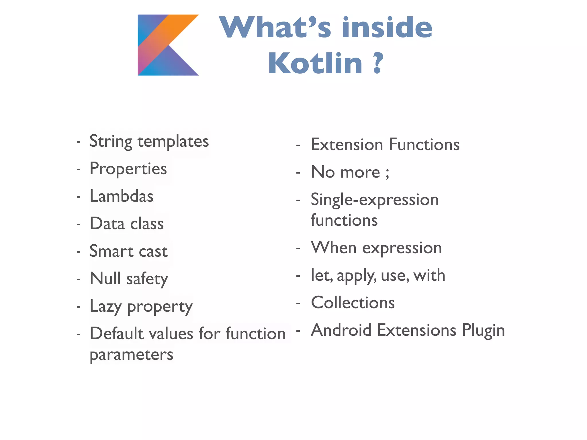 What’s inside
Kotlin ?
- String templates
- Properties
- Lambdas
- Data class
- Smart cast
- Null safety
- Lazy property
- Default values for function
parameters
- Extension Functions
- No more ;
- Single-expression
functions
- When expression
- let, apply, use, with
- Collections
- Android Extensions Plugin
 