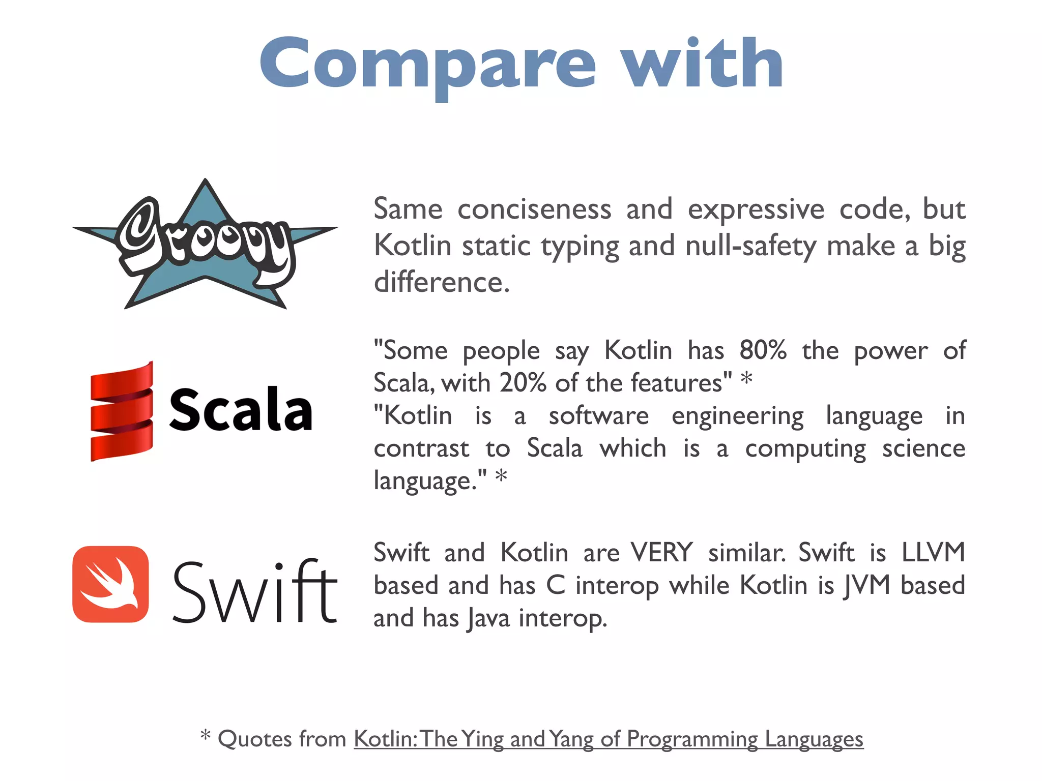Compare with
Same conciseness and expressive code, but
Kotlin static typing and null-safety make a big
difference.
"Some people say Kotlin has 80% the power of
Scala, with 20% of the features" *  
"Kotlin is a software engineering language in
contrast to Scala which is a computing science
language." *
Swift and Kotlin are VERY similar. Swift is LLVM
based and has C interop while Kotlin is JVM based
and has Java interop.
* Quotes from Kotlin:TheYing andYang of Programming Languages
 